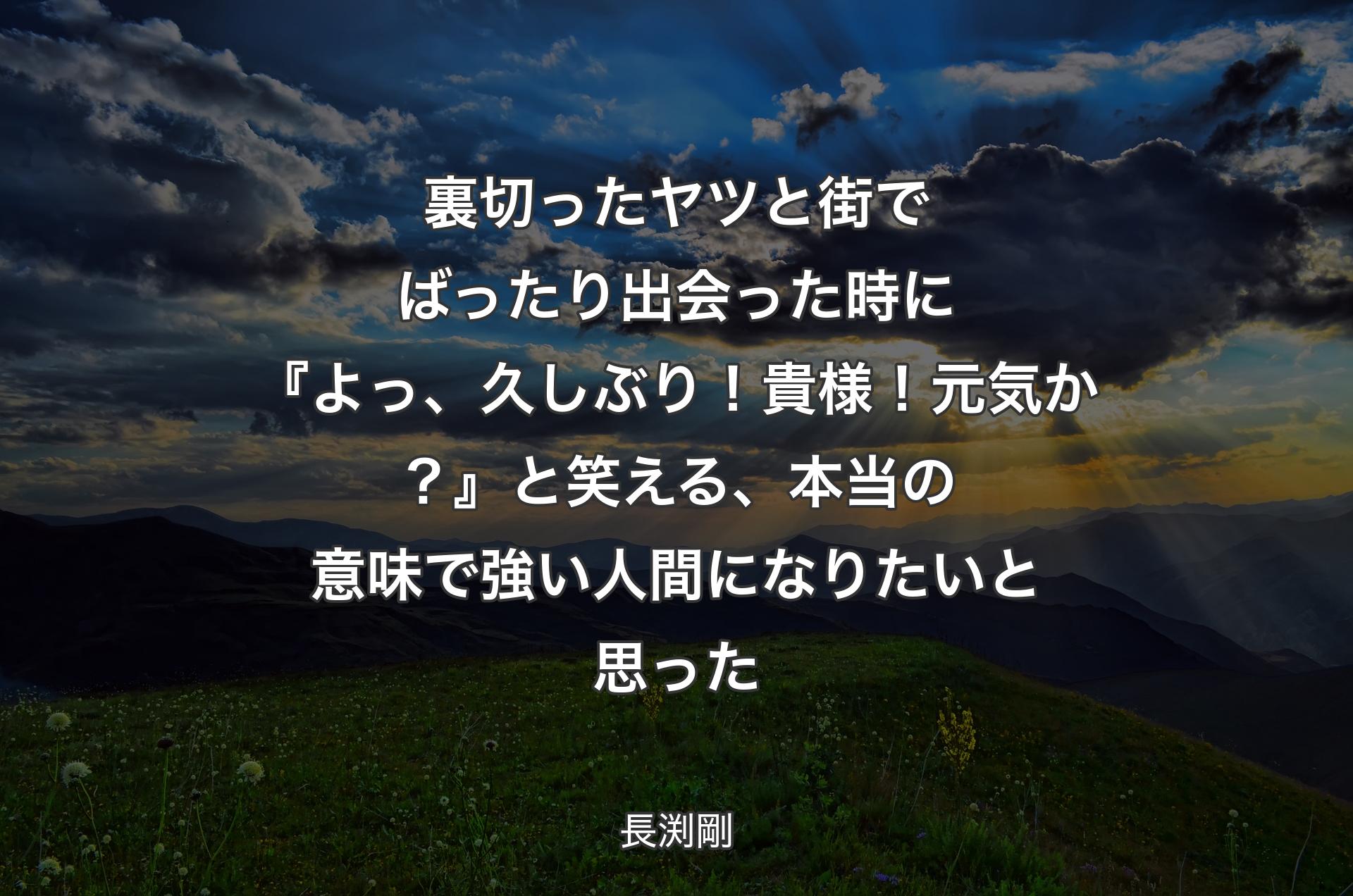 裏切ったヤツと街でばったり出会った時に『よっ、久しぶり！貴様！元気か？』 と笑える、本当の意味で強い人間になりたいと思った - 長渕剛