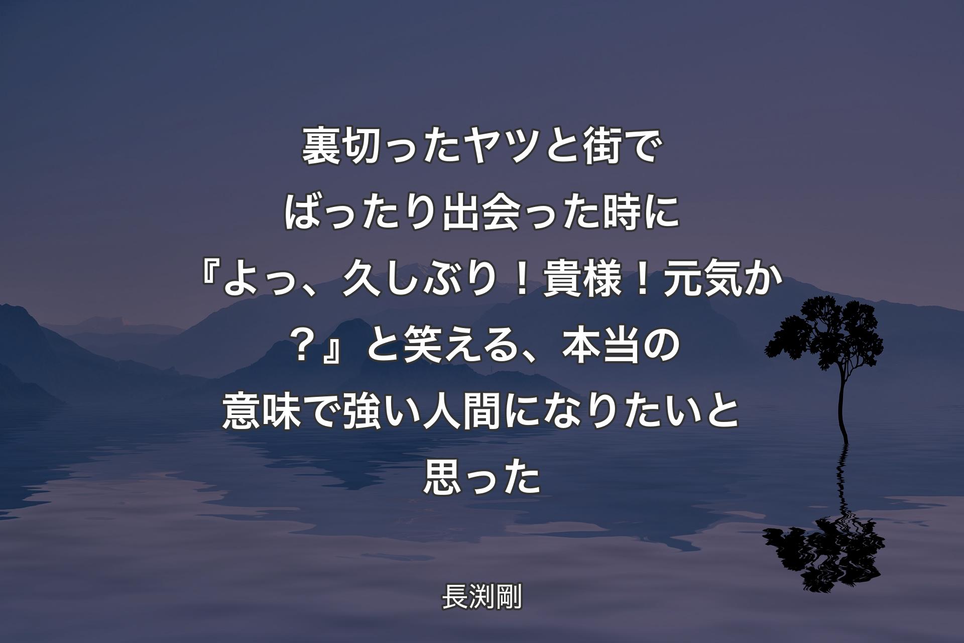 【背景4】裏切ったヤツと街でばったり出会った時に『よっ、久しぶり！貴様！元気か？』 と笑える、本当の意味で強い人間になりたいと思った - 長渕剛