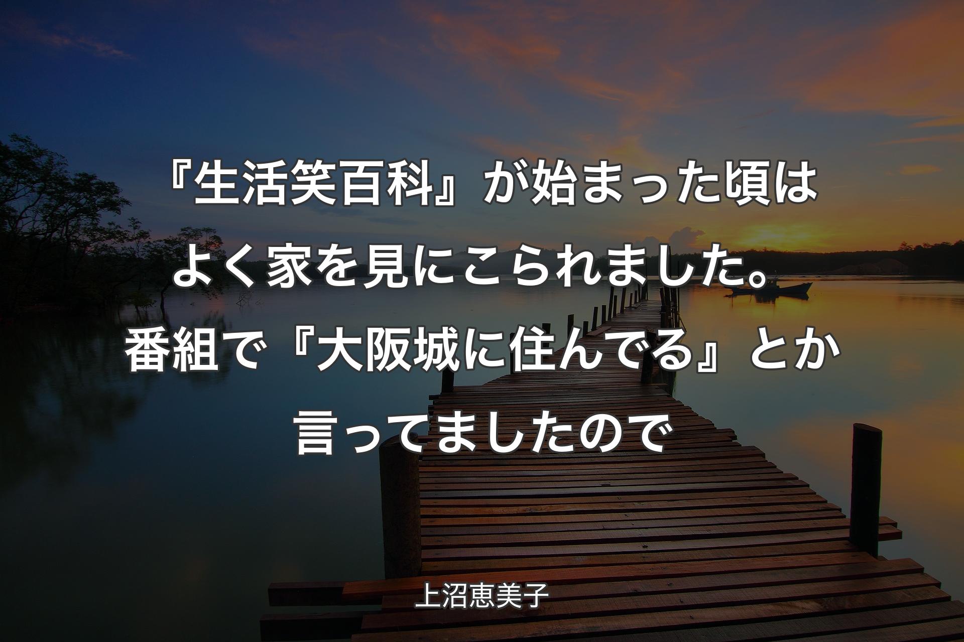 【背景3】『生活笑百科』が始まった頃はよく家を見にこられました。番組で『大阪城に住んでる』とか言ってましたので - 上沼恵美子