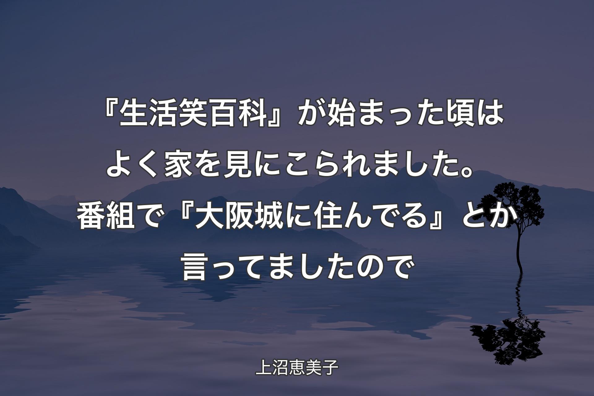 【背景4】『生活笑百科』が始まった頃はよく家を見にこられました。番組で『大阪城に住んでる』とか言ってましたので - 上沼恵美子