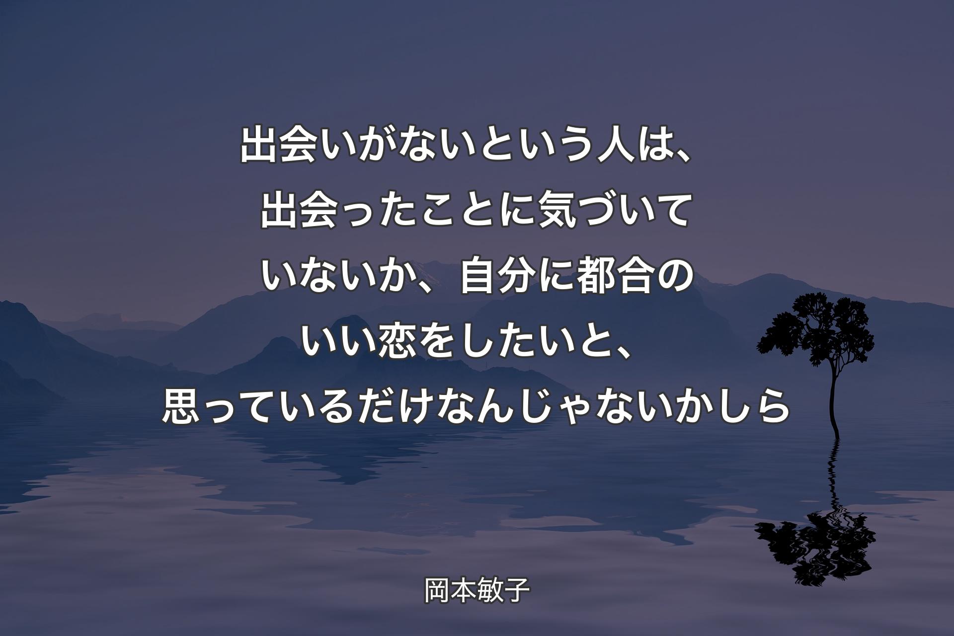 【背景4】出会いがないという人は、出会ったことに気づいていないか、自分に都合のいい恋をしたいと、思っているだけなんじゃないかしら - 岡本敏子