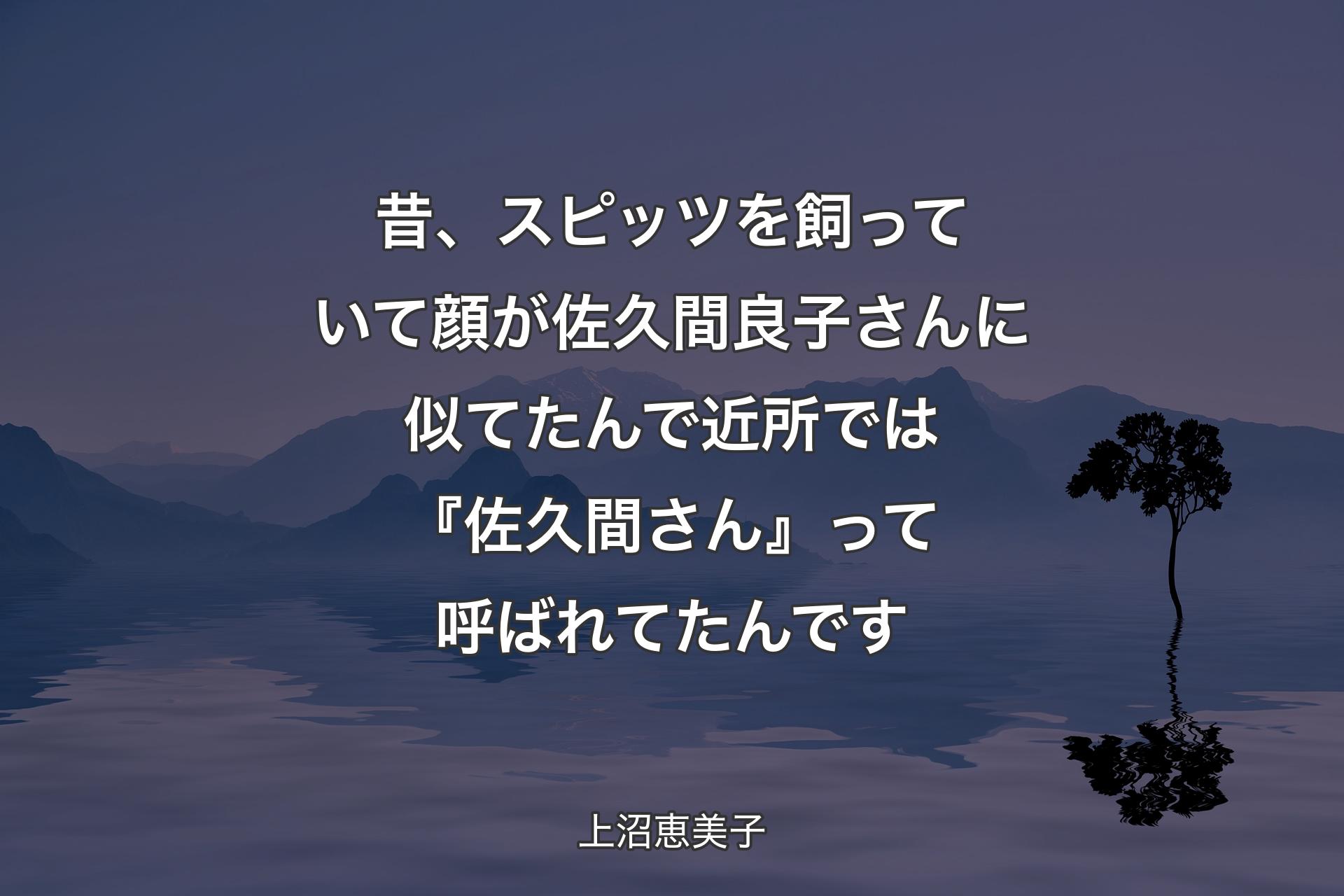 昔、スピッツを飼っていて顔が佐久間良子さんに似てたんで近所では『佐久間さん』って呼ばれてたんです - 上沼恵美子