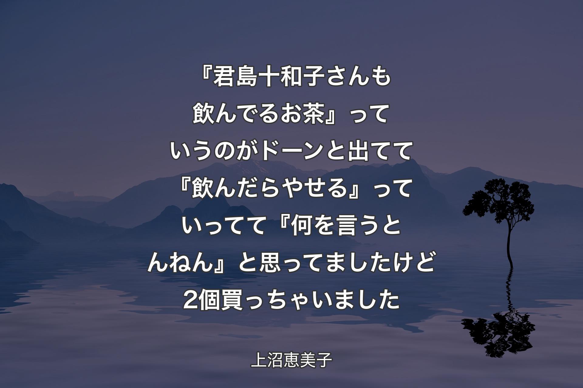 【背景4】『君島十和子さんも飲んでるお茶』っていうのがドーンと出てて『飲んだらやせる』っていってて『何を言うとんねん』と思ってましたけど2個買っちゃいました - 上沼恵美子