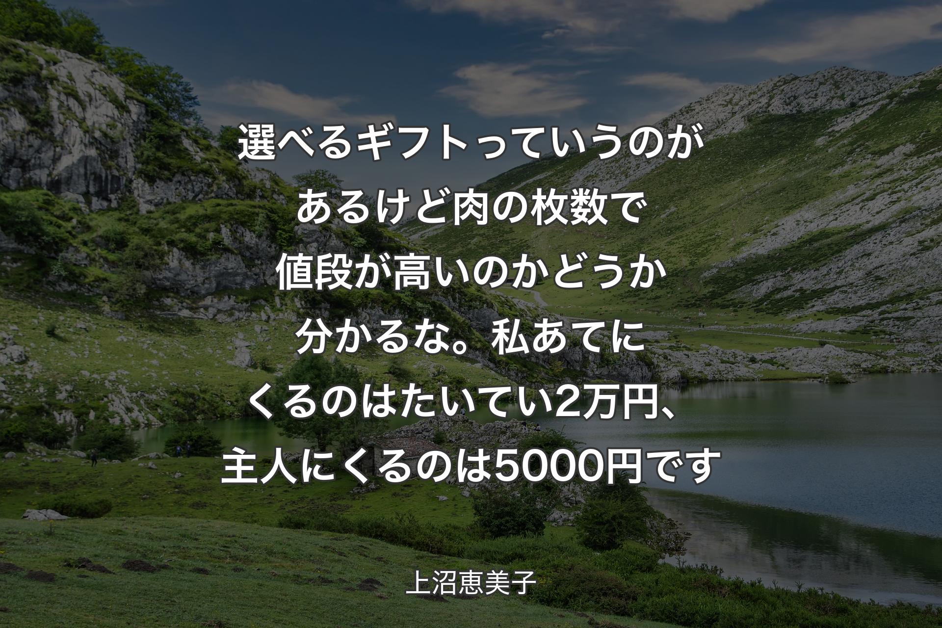 選べるギフトっていうのがあるけど 肉の枚数で値段が高いのかどうか分かるな。私あてにくるのはたいてい2万円、主人にくるのは5000円です - 上沼恵美子