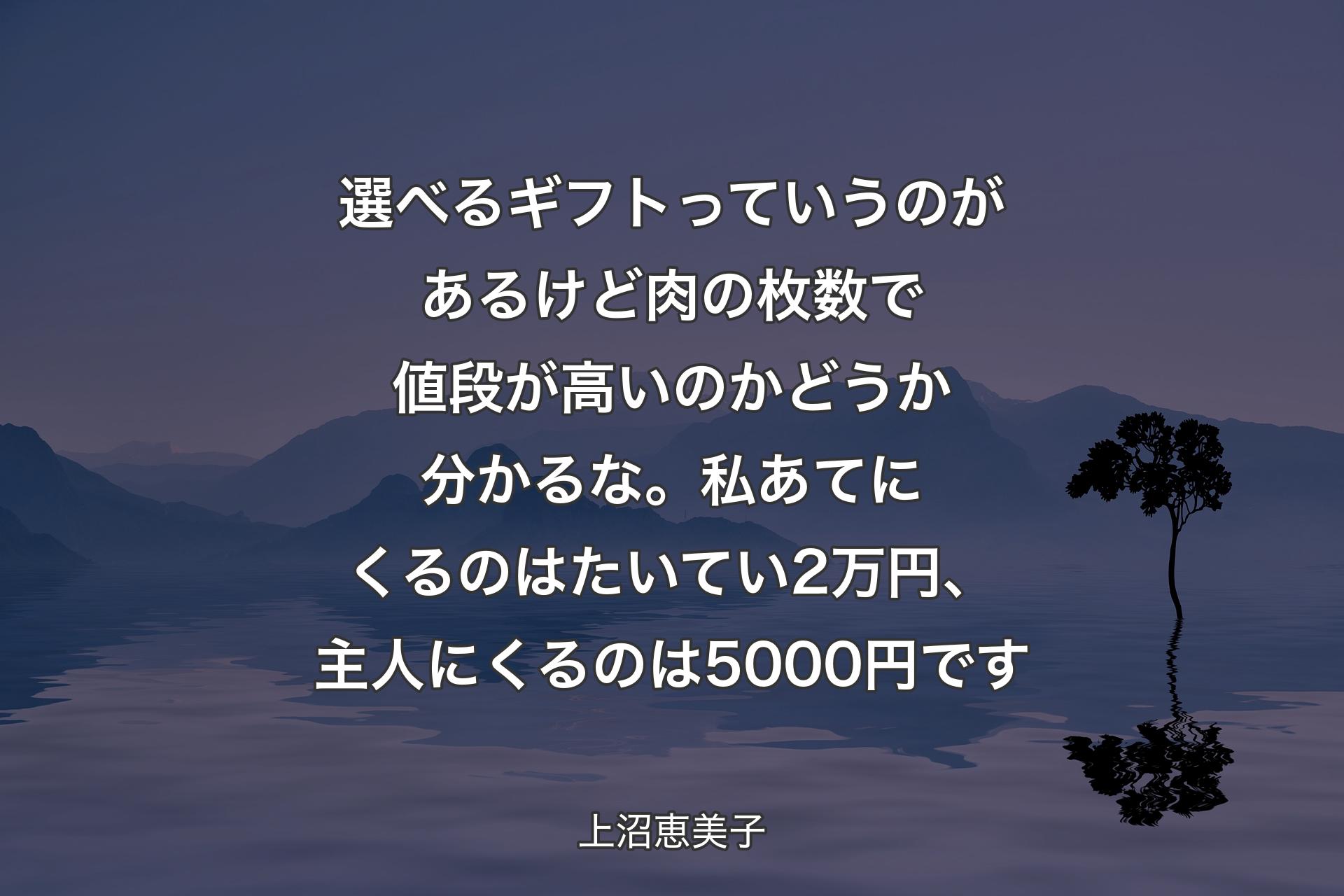 【背景4】選べるギフトっていうのがあるけど 肉の枚数で値段が高いのかどうか分かるな。私あてにくるのはたいてい2万円、主人にくるのは5000円です - 上沼恵美子