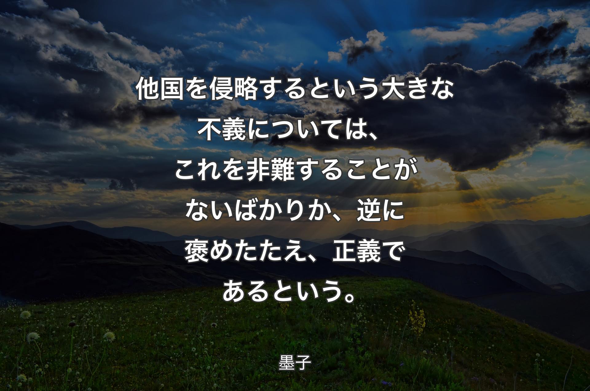 他国を侵略するという大きな不義については、これを非難することがないばかりか、逆に褒めたたえ、正義であるという。 - 墨子