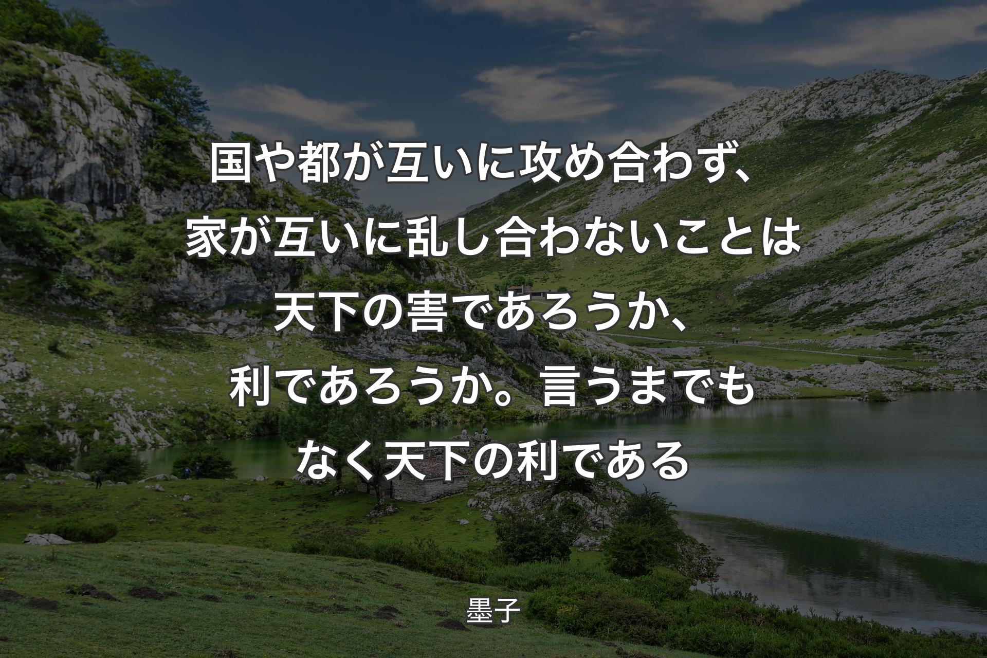 国や都が互いに攻め合わず、家が互いに乱し合わないことは天下の害であろうか、利であろうか。言うまでもなく天下の利である - 墨子