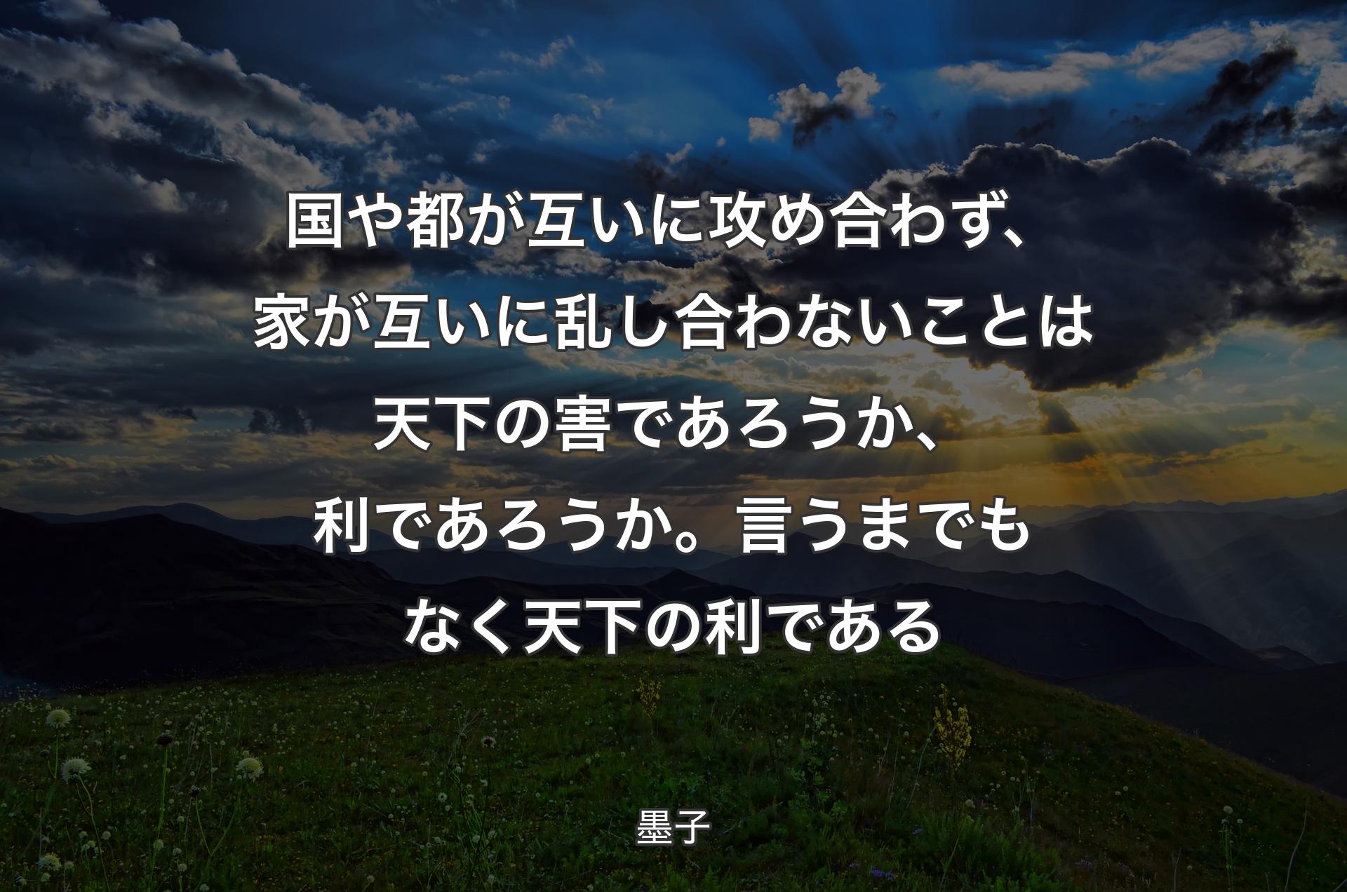 国や都が互いに攻め合わず、家が互いに乱し合わないことは天下の害であろうか、利であろうか。言うまでもなく天下の利である - 墨子