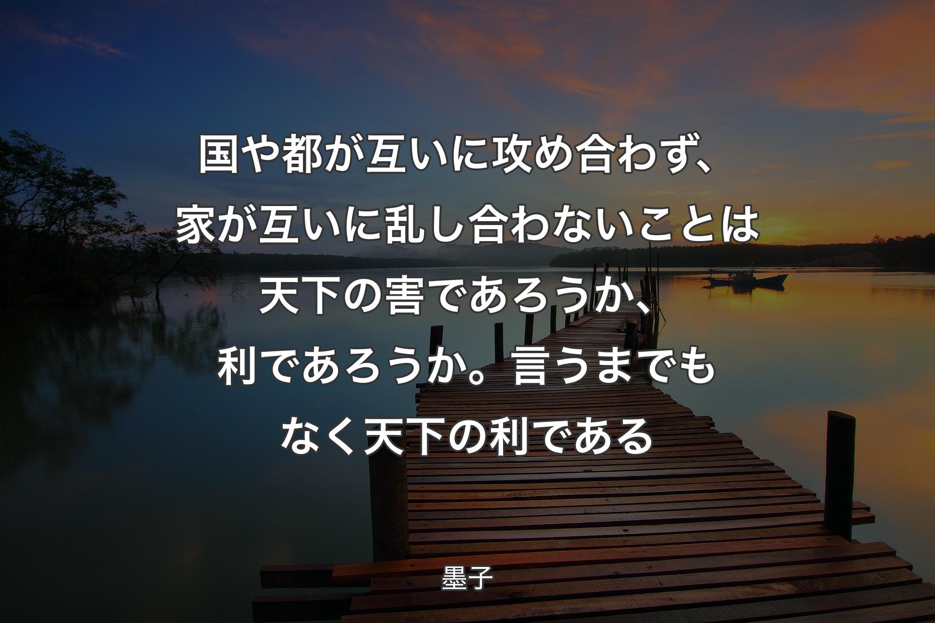 国や都が互いに攻め合わず、家が互いに乱し合わないことは天下の害であろうか、利であろうか。言うまでもなく天下の利である - 墨子