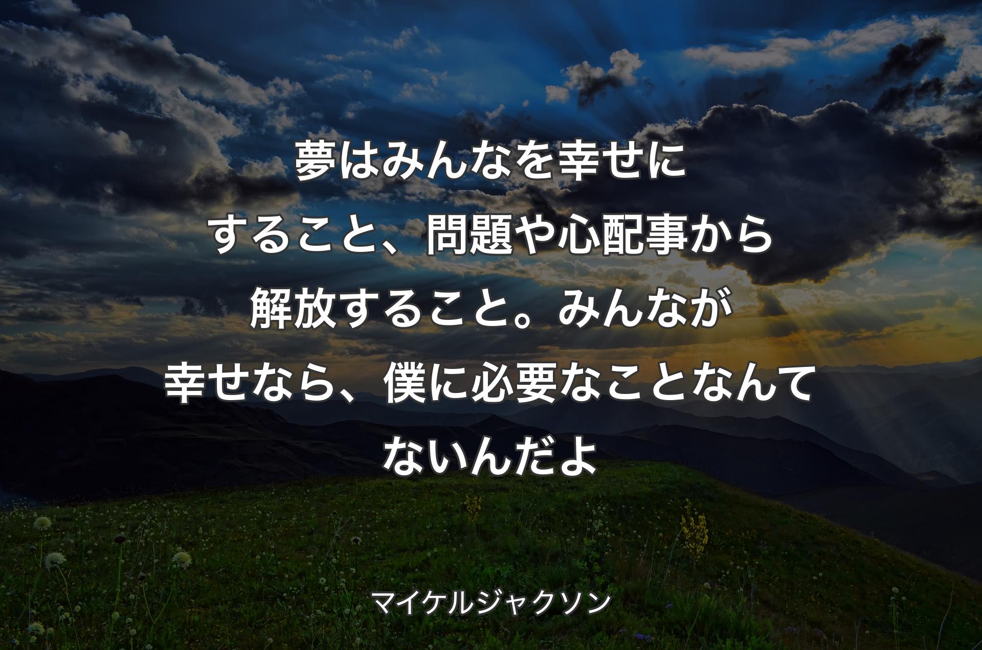 夢はみんなを幸せにすること、問題や心配事から解放すること。みんなが幸せなら、僕に必要なことなんてないんだよ - マイケルジャクソン