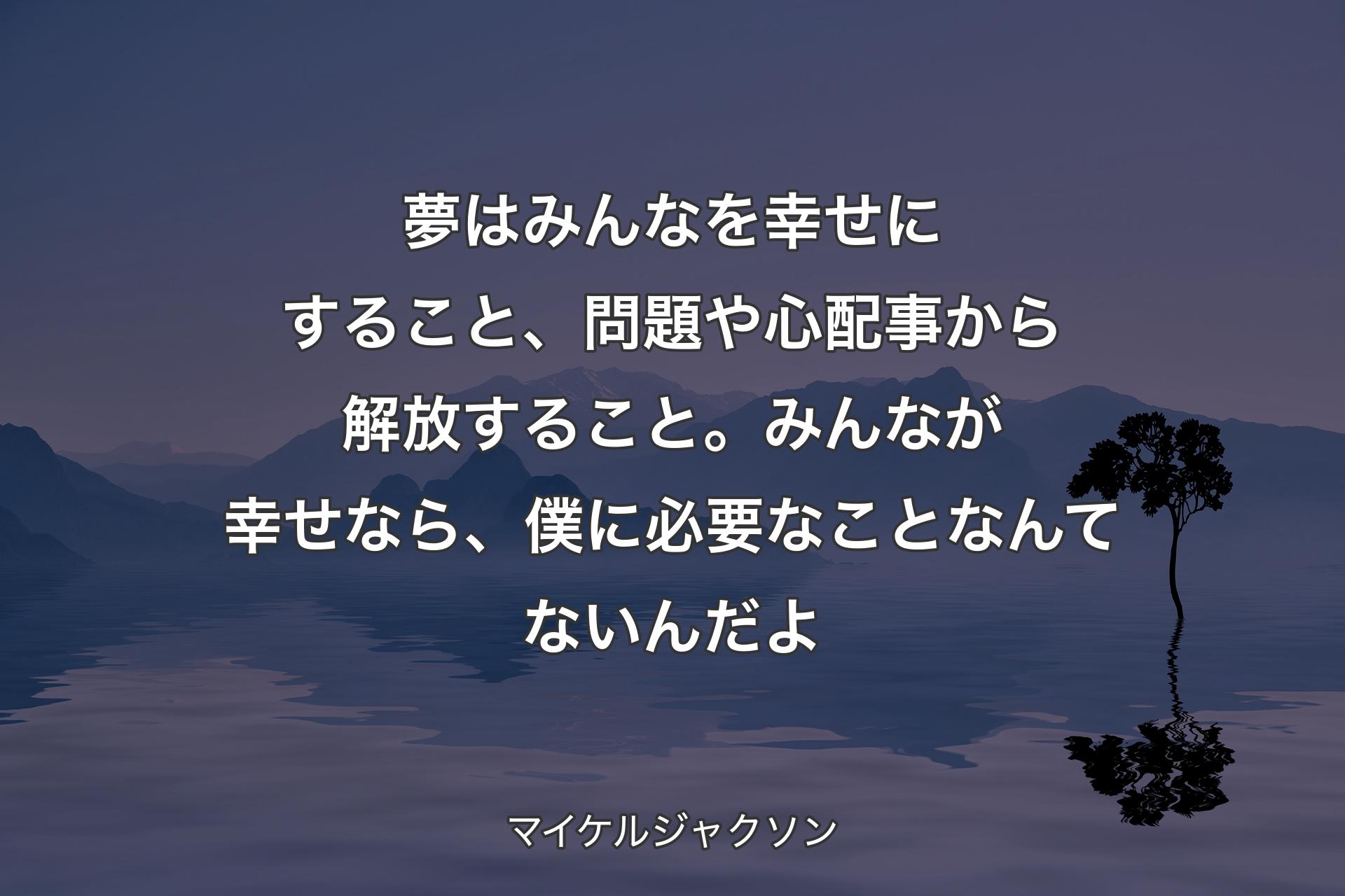 【背景4】夢はみんなを幸せにすること、問題や心配事から解放すること。みんなが幸せなら、僕に必要なことなんてないんだよ - マイケルジャクソン