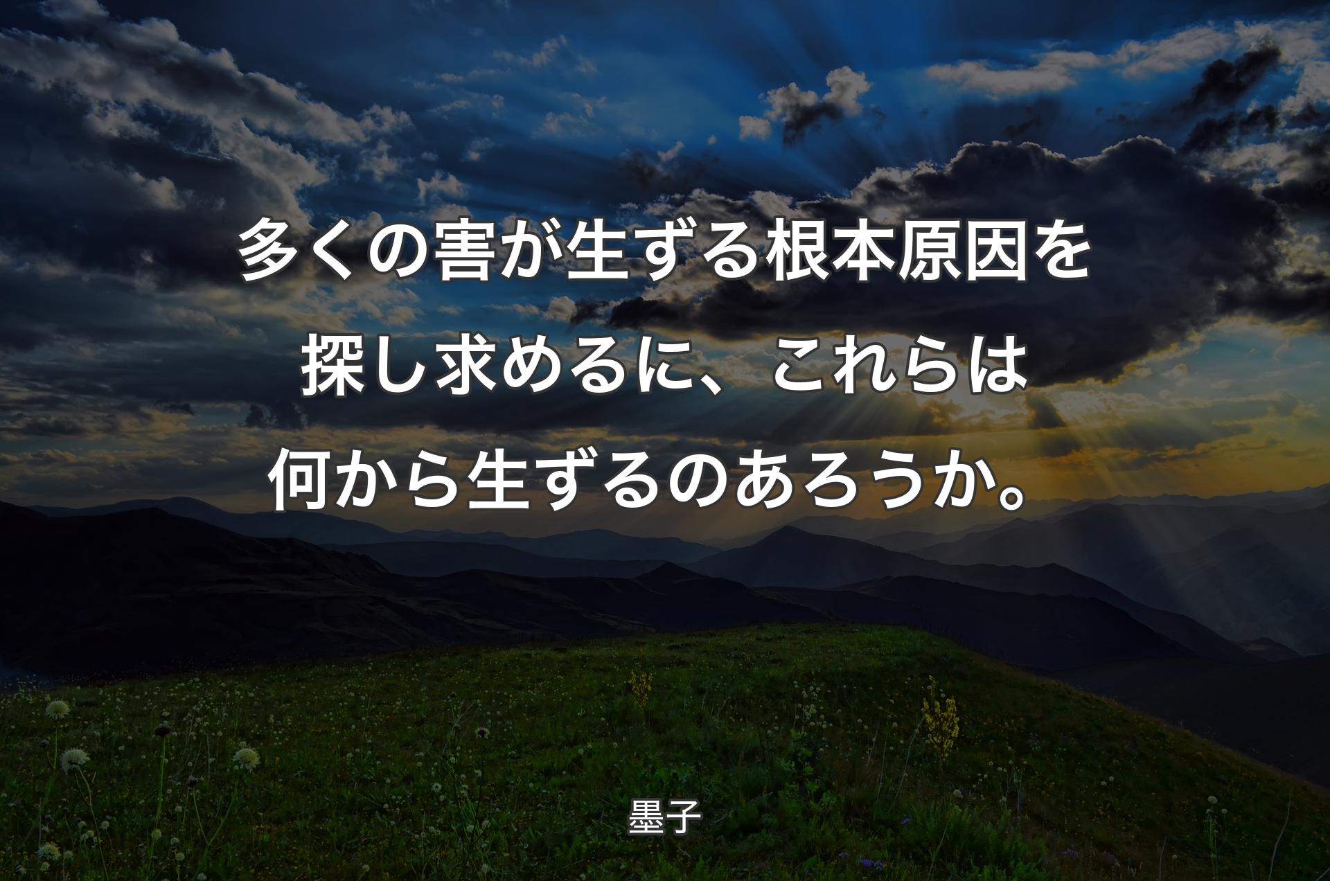 多くの害が生ずる根本原因を探し求めるに、これらは何から生ずるのあろうか。 - 墨子