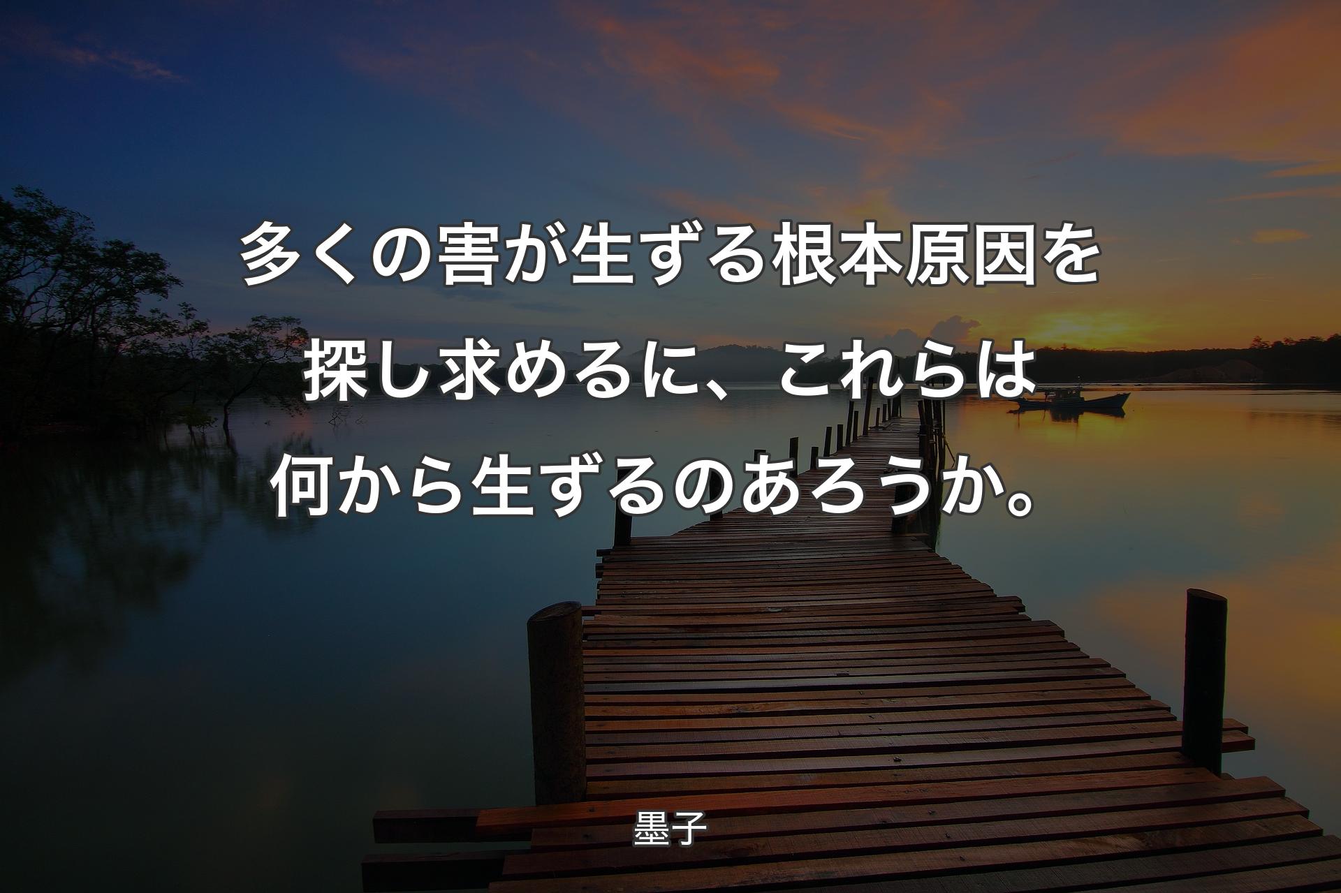 多くの害が生ずる根本原因を探し求めるに、これらは何から生ずるのあろうか。 - 墨子