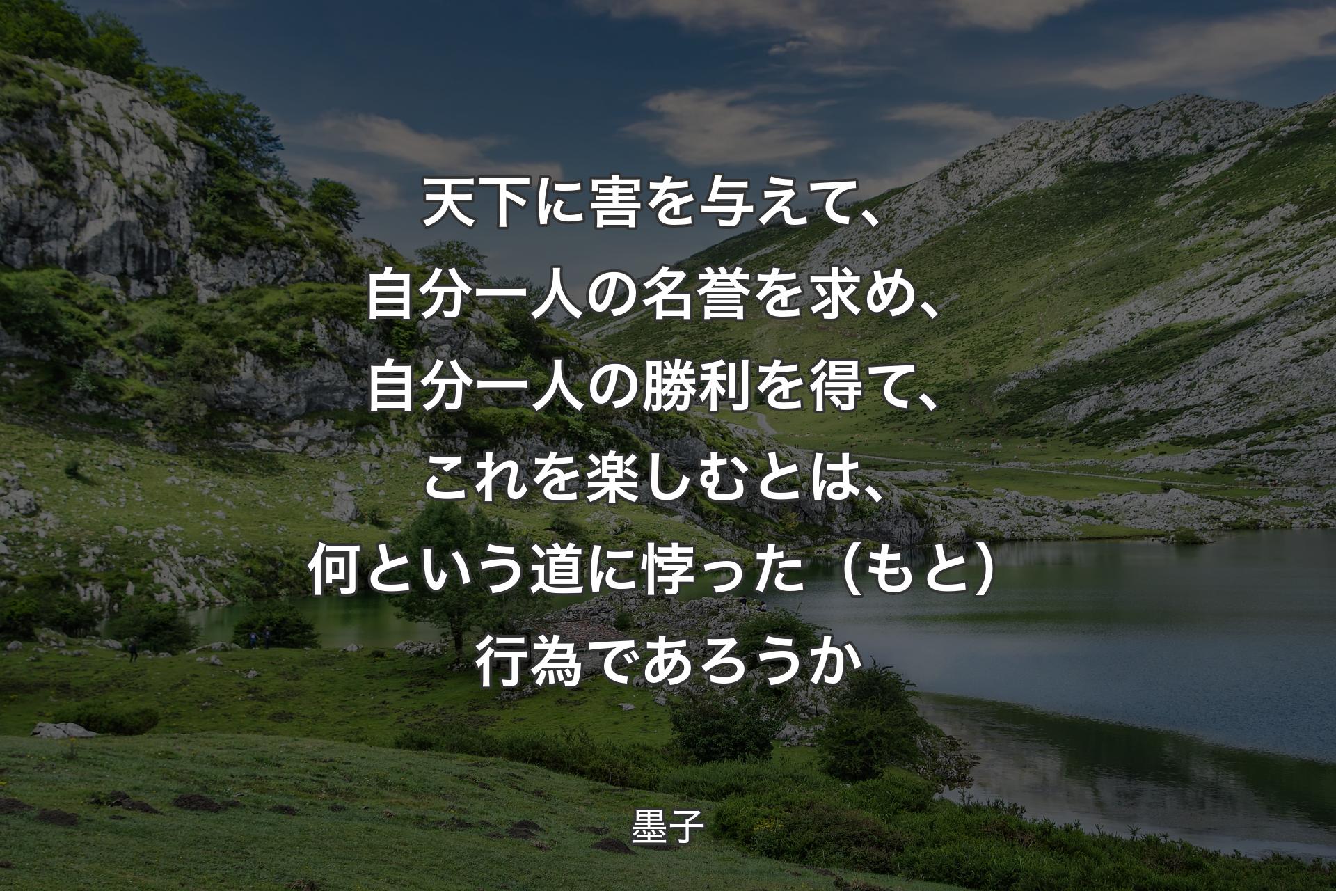 天下に害を与えて、自分一人の名誉を求め、自分一人の勝利を得て、これを楽しむとは、何という道に悖った（もと）行為であろうか - 墨子