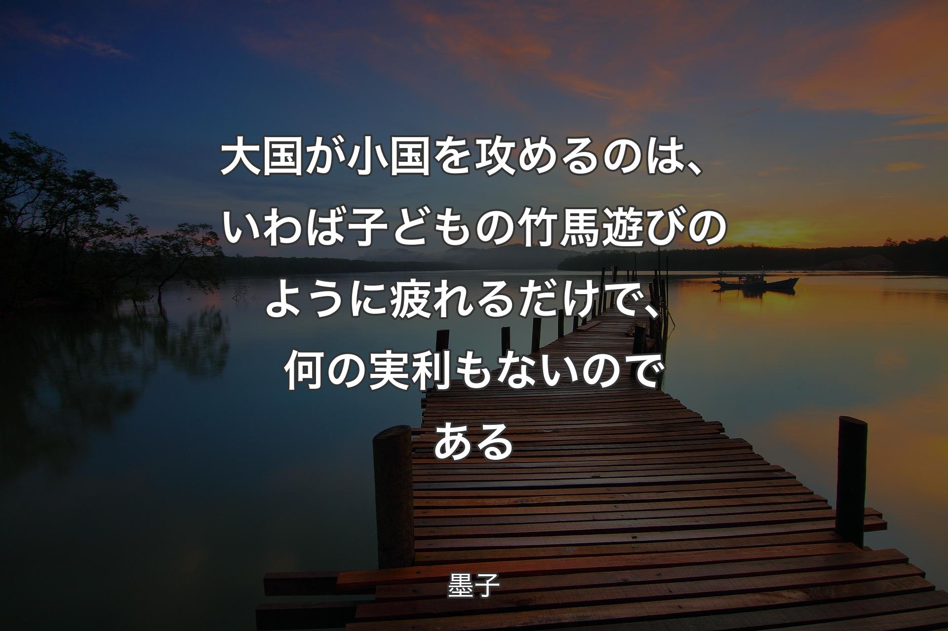 大国が小国を攻めるのは、いわば子どもの竹馬遊びのように疲れるだけで、何の実利もないのである - 墨子