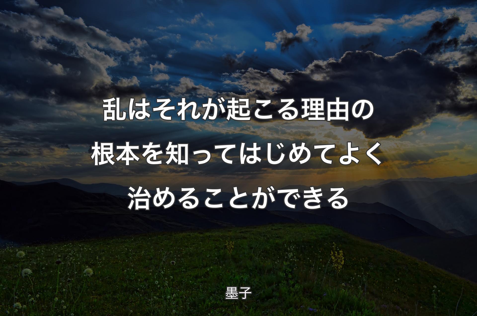 乱はそれが起こる理由の根本を知ってはじめてよく治めることができる - 墨子