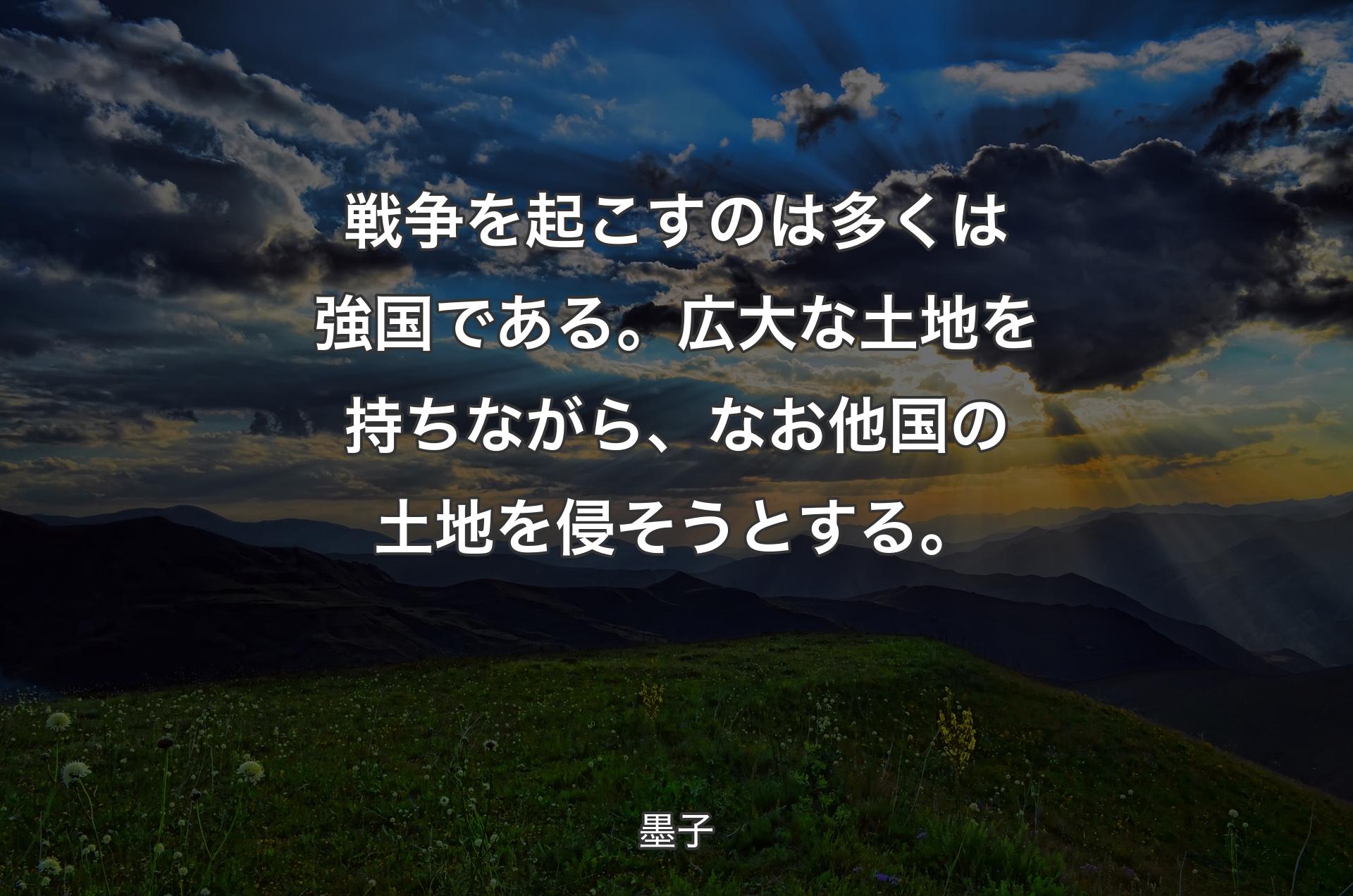 戦争を起こすのは多くは強国である。広大な土地を持ちながら、なお他国の土地を侵そうとする。 - 墨子