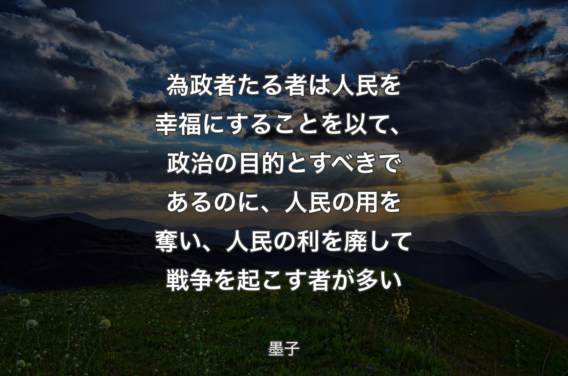 為政者たる者は人民を幸福にすることを以て、政治の目的とすべきであるのに、人民の用を奪い、人民の利を廃して戦争を起こす者が多い - 墨子