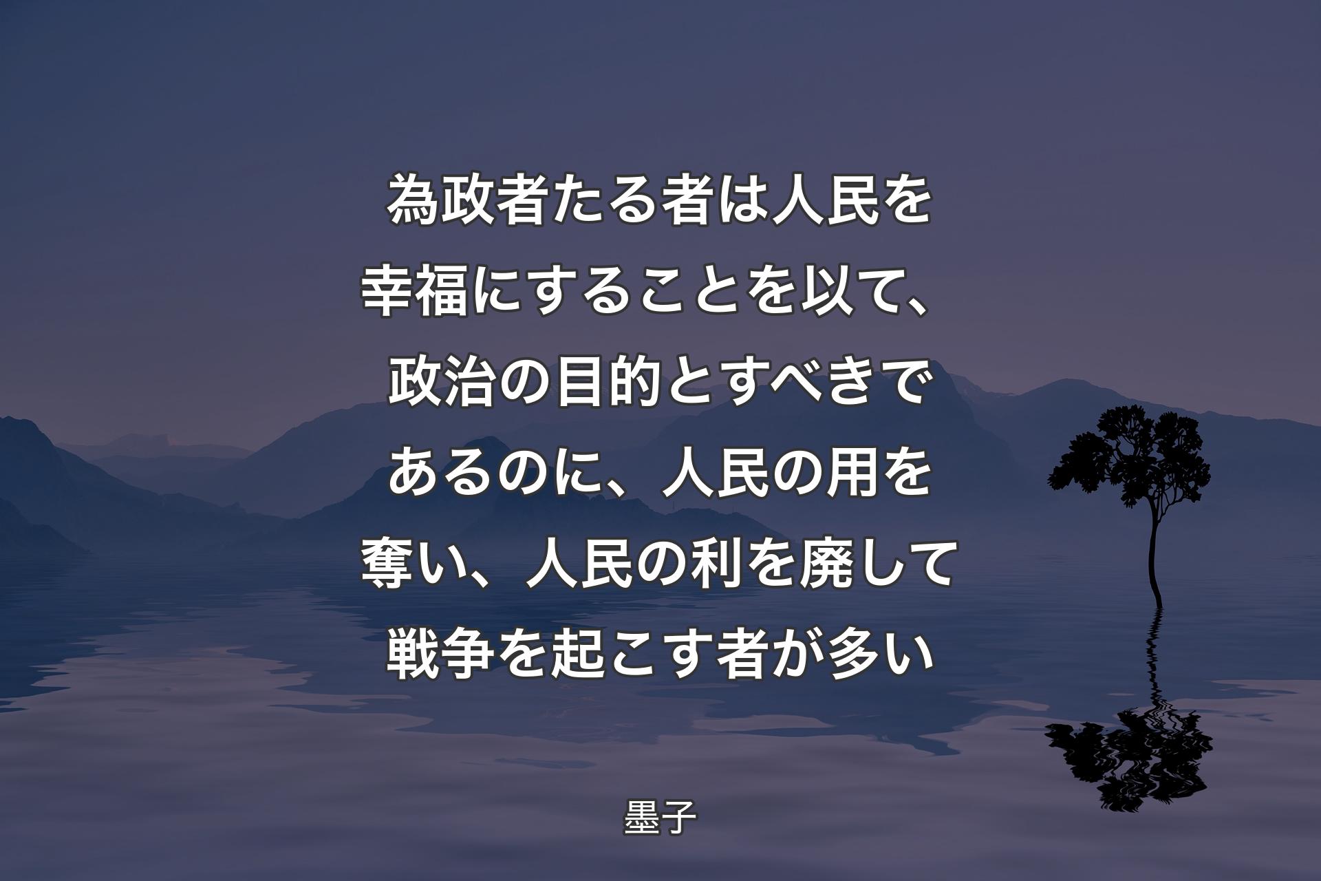 【背景4】為政者たる者は人民を幸福にすることを以て、政治の目的とすべきであるのに、人民の用を奪い、人民の利を廃して戦争を起こす者が多い - 墨子