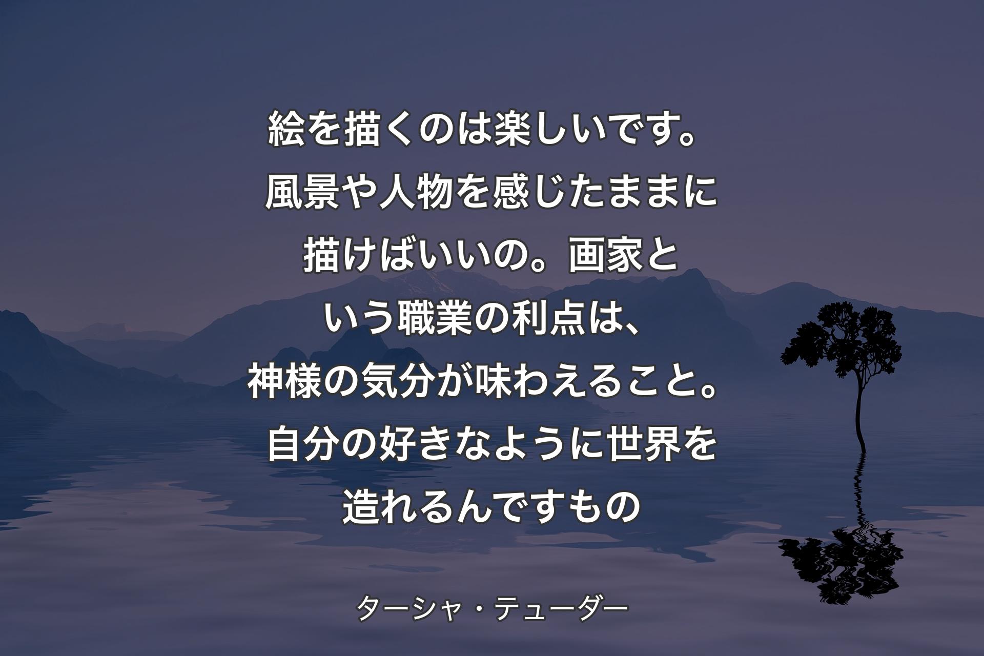 絵を描くのは楽しいです。風景や人物を感じたままに描けばいいの。画家という職業の利点は、神様の気分が味わえること。自分の好きなように世界を造れるんですもの - ターシャ・テューダー