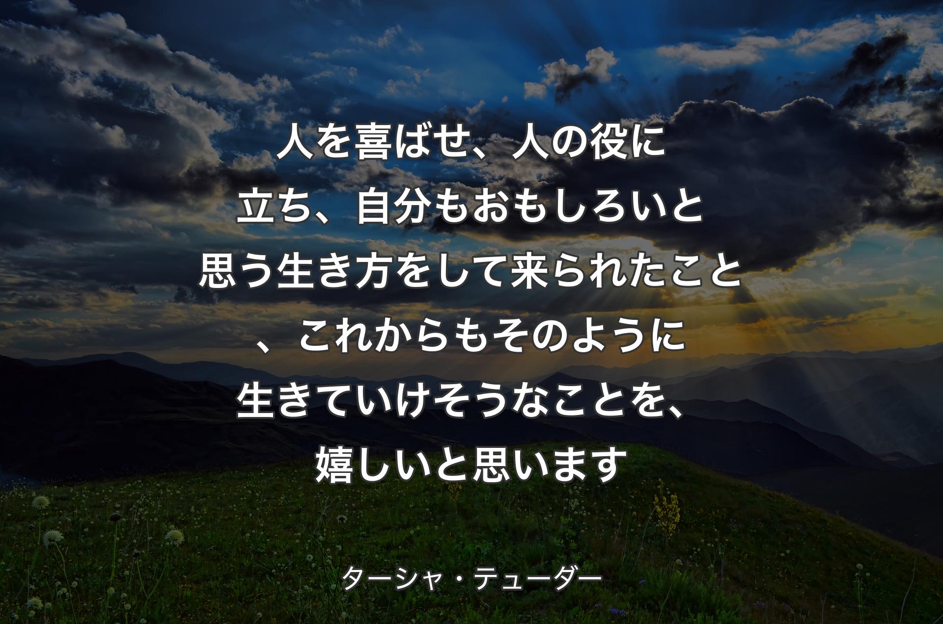 人を喜ばせ、人の役に立ち、自分もおもしろいと思う生き方をして来られたこと、これからもそのように生きていけそうなことを、嬉しいと思います - ターシャ・テューダー