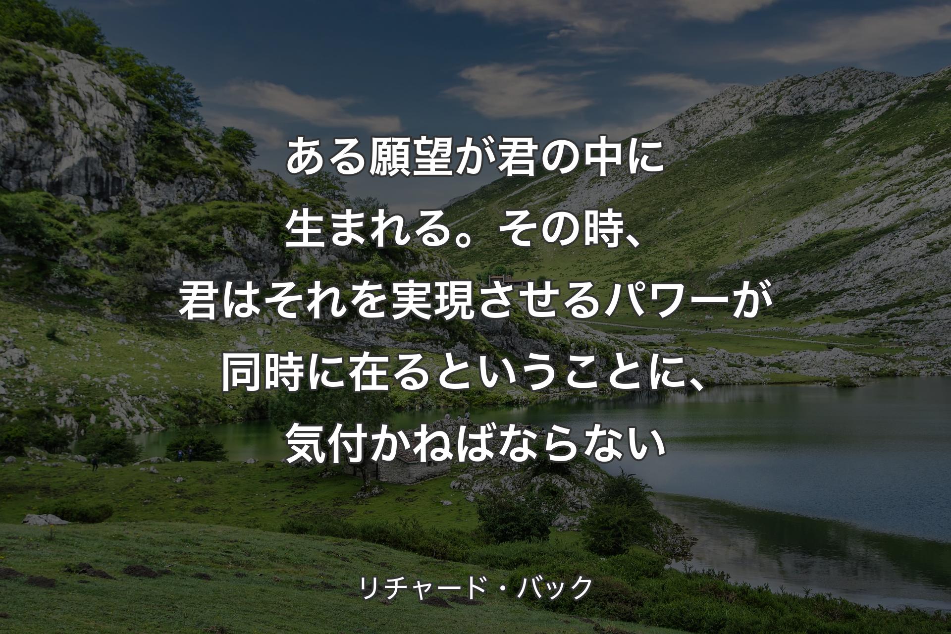 ある願望が君の中に生まれる。その時、君はそれを実現させるパワーが同時に在るということに、気付かねばならない - リチャード・バック