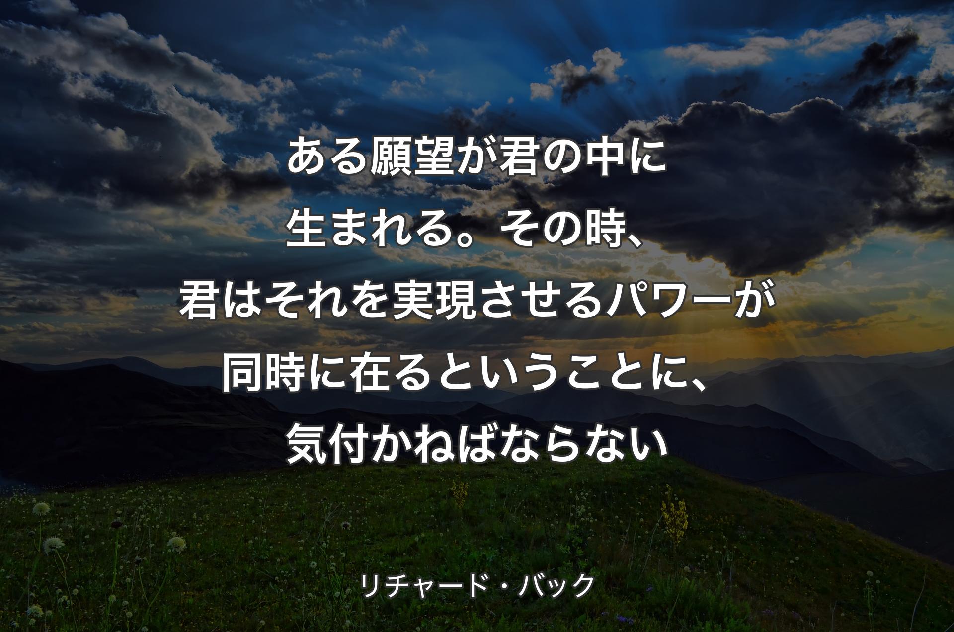 ある願望が君の中に生まれる。その時、君はそれを実現させるパワーが同時に在るということに、気付かねばならない - リチャード・バック