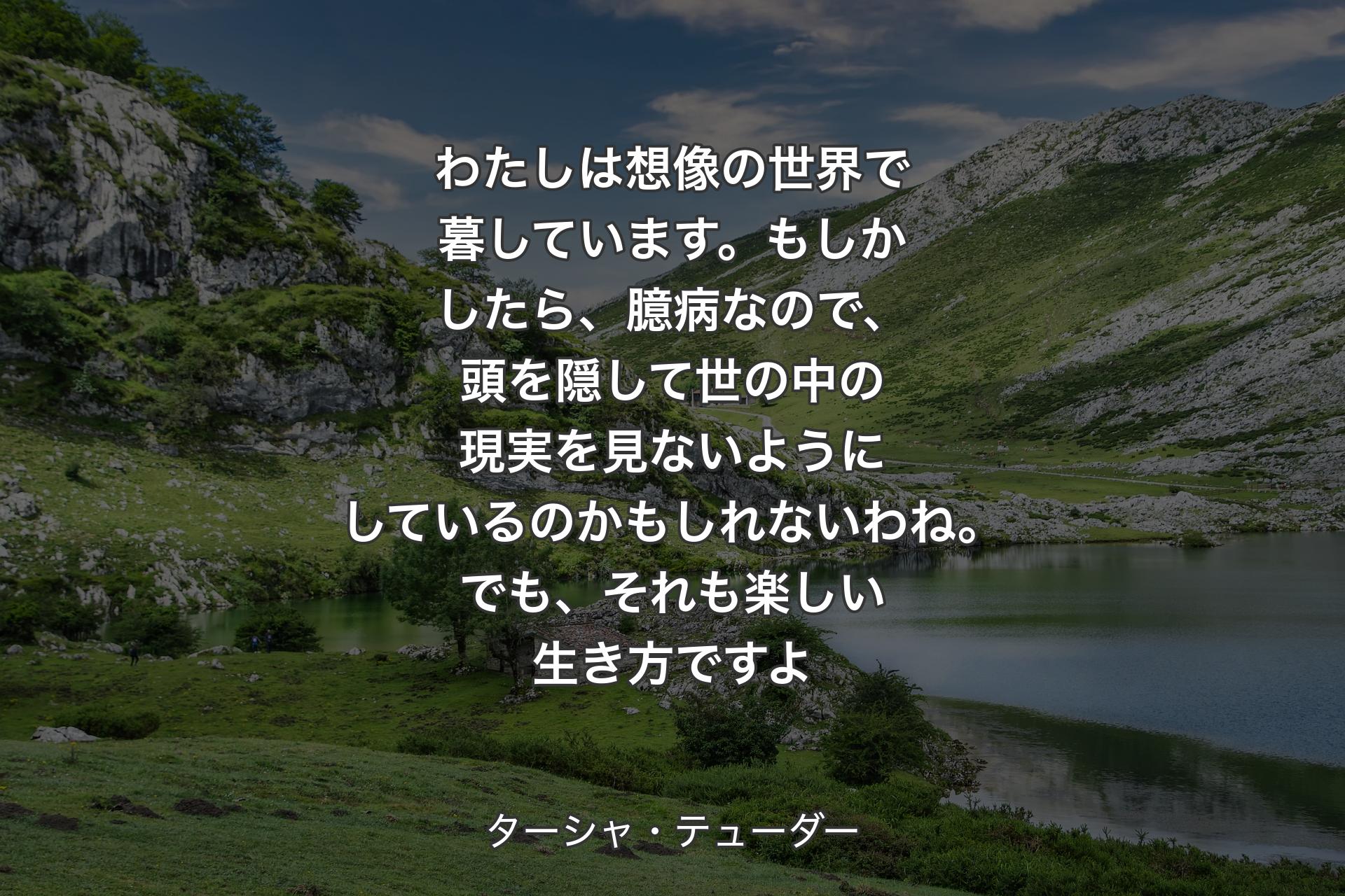 わたしは想像の世界で暮しています。もしかしたら、臆病なので、頭を隠して世の中の現実を見ないようにしているのかもしれないわね。でも、それも楽しい生き方ですよ - ターシャ・テューダー