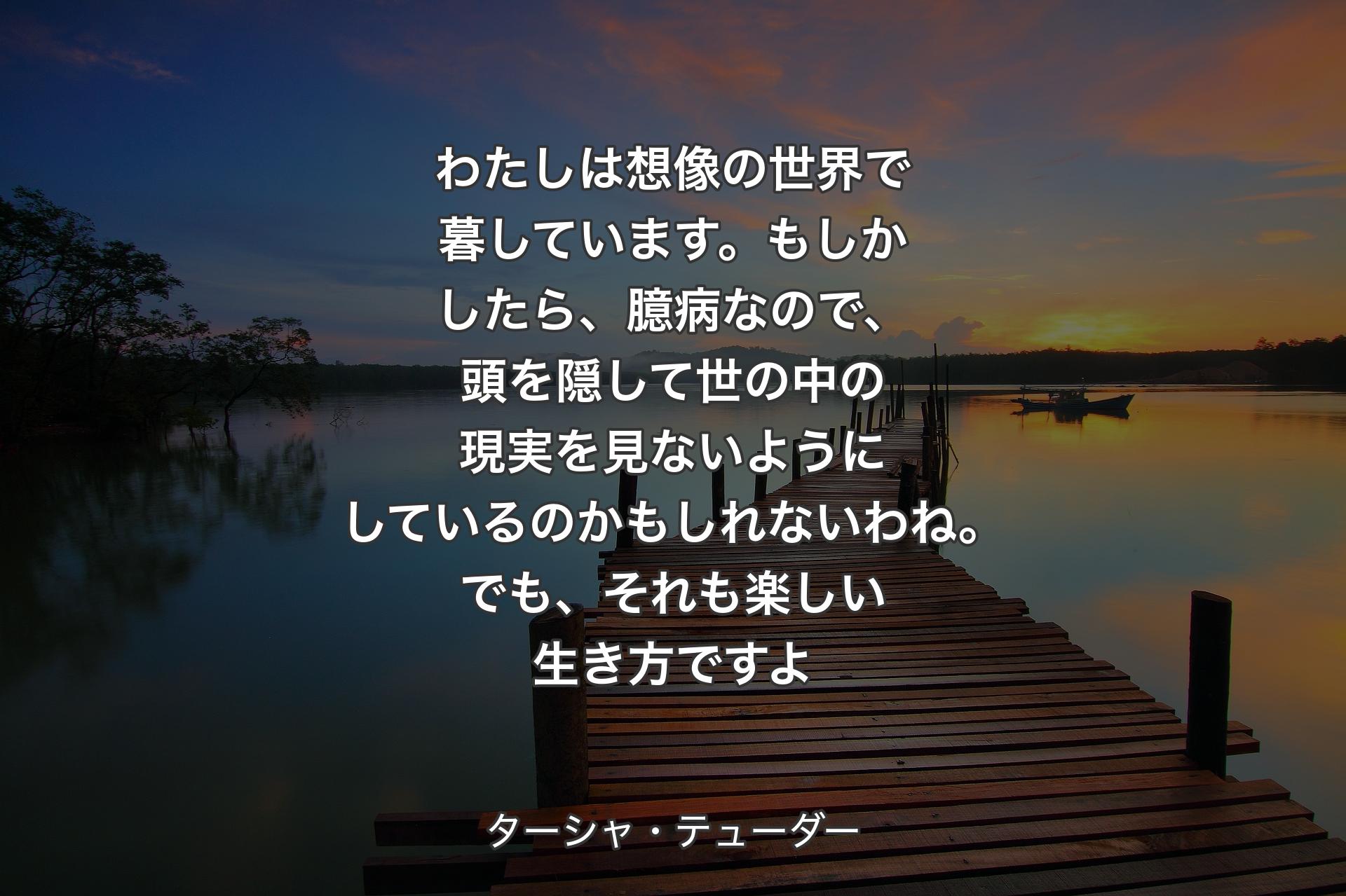 【背景3】わたしは想像の世界で暮しています。もしかしたら、臆病なので、頭を隠して世の中の現実を見ないようにしているのかもしれないわね。でも、それも楽しい生き方ですよ - ターシャ・テューダー