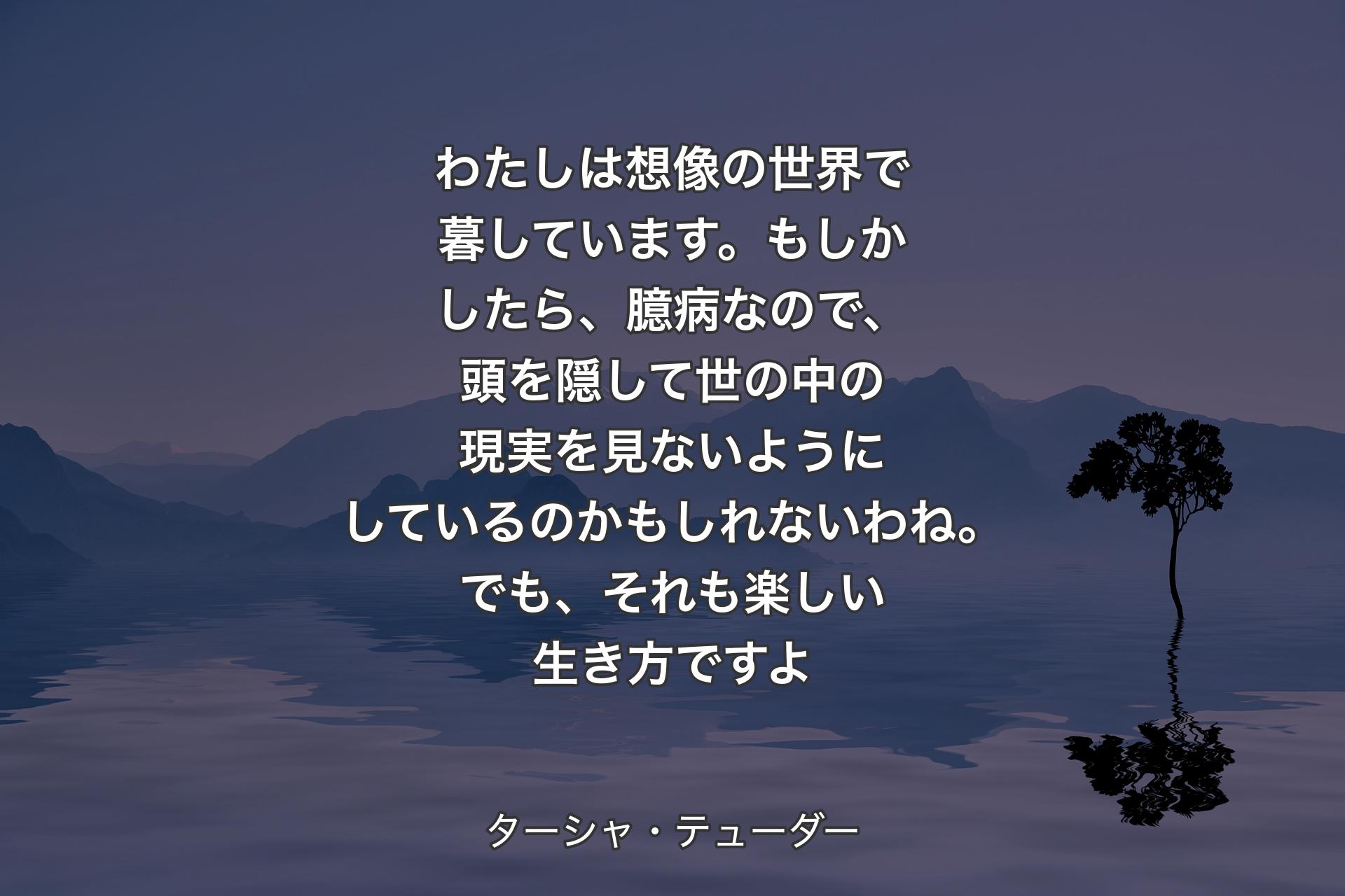 わたしは想像の世界で暮しています。もしかしたら、臆病なので、頭を隠して世の中の現実を見ないようにしているのかもしれないわね。でも、それも楽しい生き方ですよ - ターシャ・テューダー