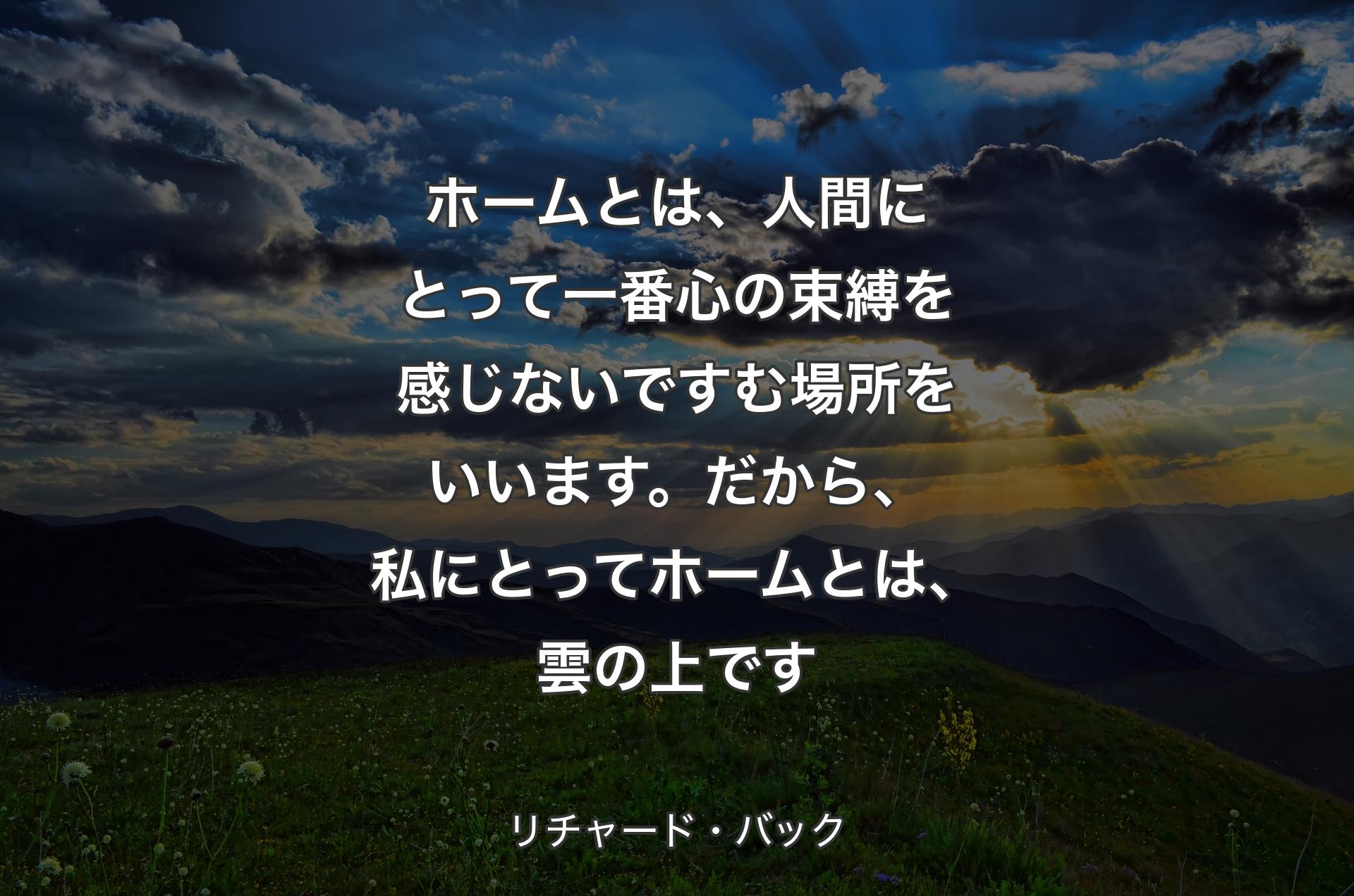 ホームとは、人間にとって一番心の束縛を感じないですむ場所をいいます。だから、私にとってホームとは、雲の上です - リチャード・バック