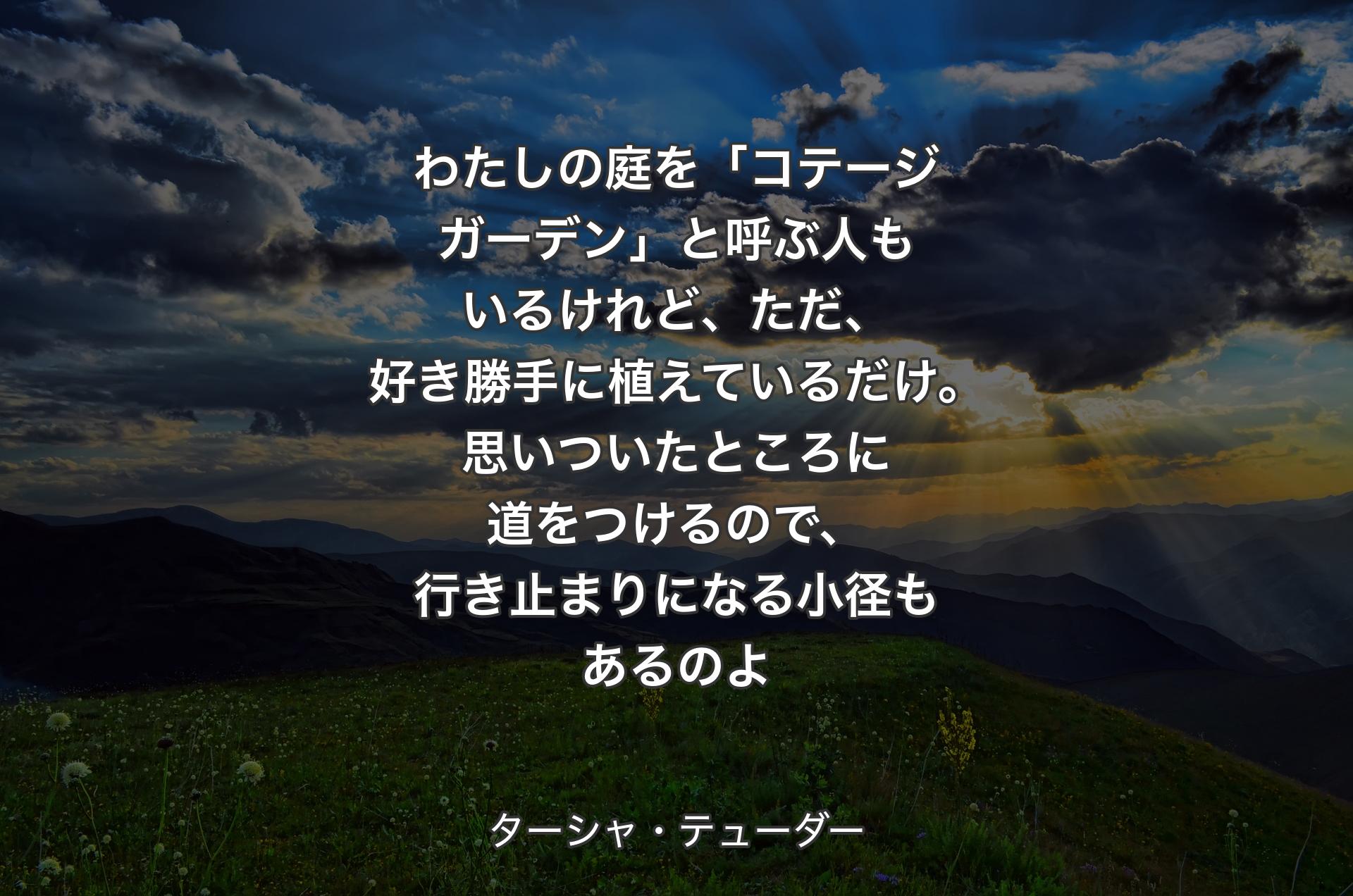 わたしの庭を「コテージガーデン」と呼ぶ人もいるけれど、ただ、好き勝手に植えているだけ。思いついたところに道をつけるので、行き止まりになる小径もあるのよ - ターシャ・テューダー