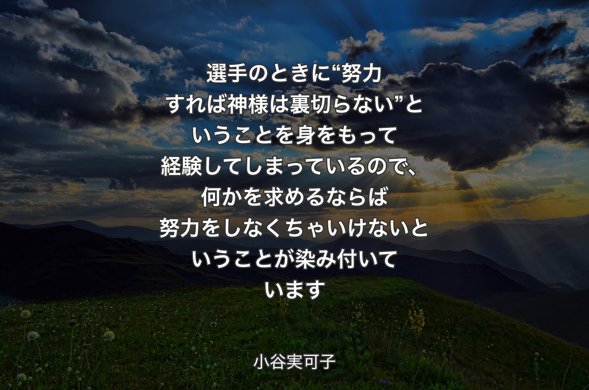 選手のときに“努力すれば神様は裏切らない”ということを身をもって経験してしまっているので、何かを求めるならば努力をしなくちゃいけないということが染み付いています - 小谷実可子