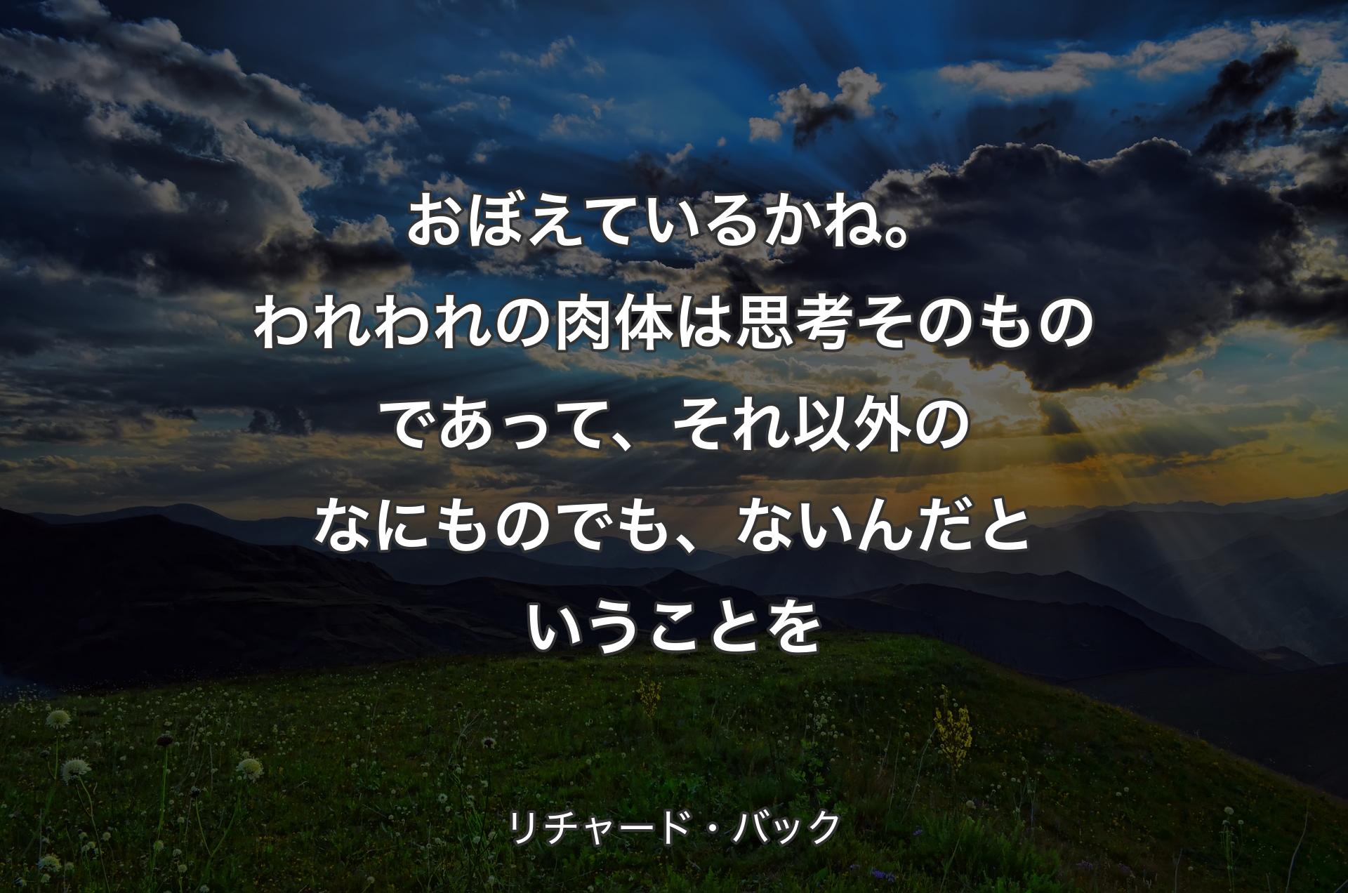 おぼえているかね。われわれの肉体は思考そのものであって、それ以外のなにものでも、ないんだということを - リチャード・バック