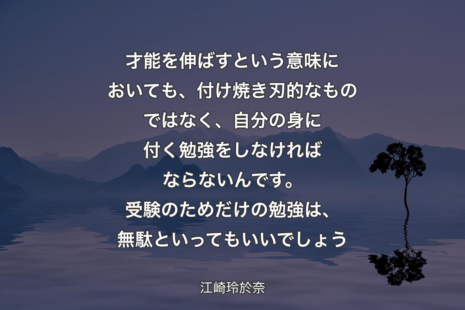 【背景4】才能を伸ばすという意味においても、付け焼き刃的なものではなく、自分の身に付く勉強をしなければならないんです。受験のためだけの勉強は、無駄といってもいいでしょう - 江崎玲於奈