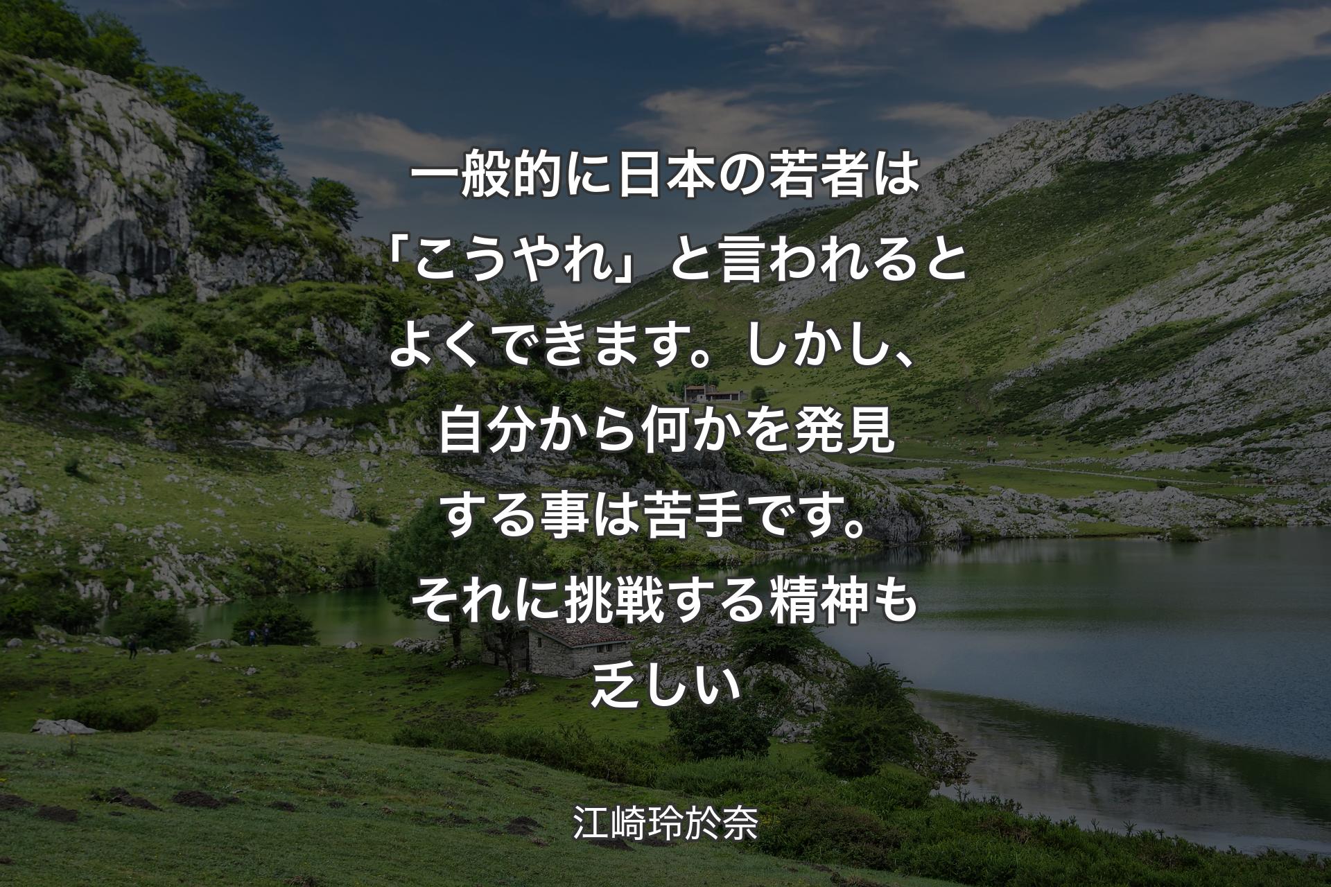 【背景1】一般的に日本の若者は「こうやれ」と言われるとよくできます。しかし、自分から何かを発見する事は苦手です。それに挑戦する精神も乏しい - 江崎玲於奈