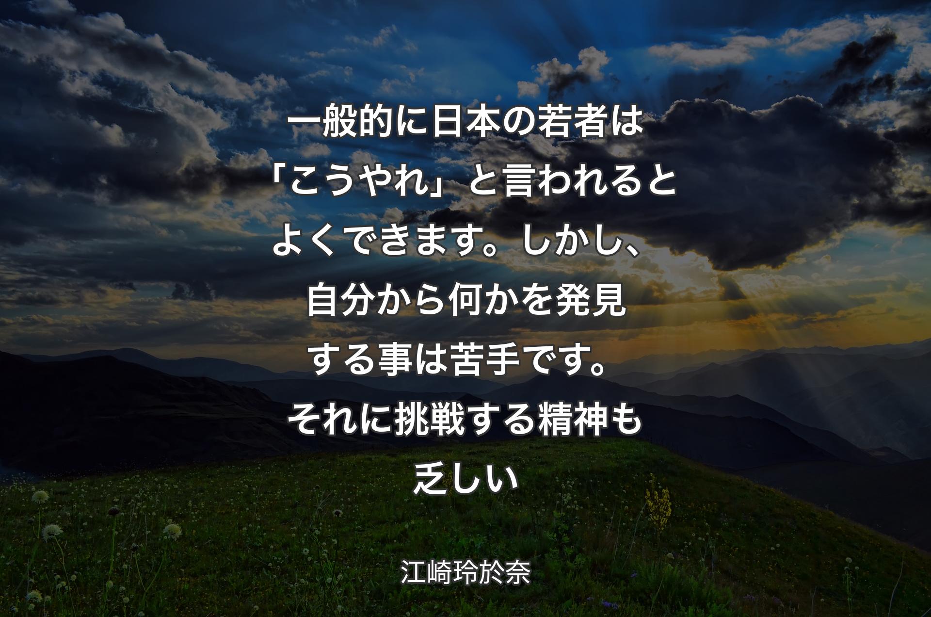 一般的に日本の若者は「こうやれ」と言われるとよくできます。しかし、自分から何かを発見する事は苦手です。それに挑戦する精神も乏しい - 江崎玲於奈