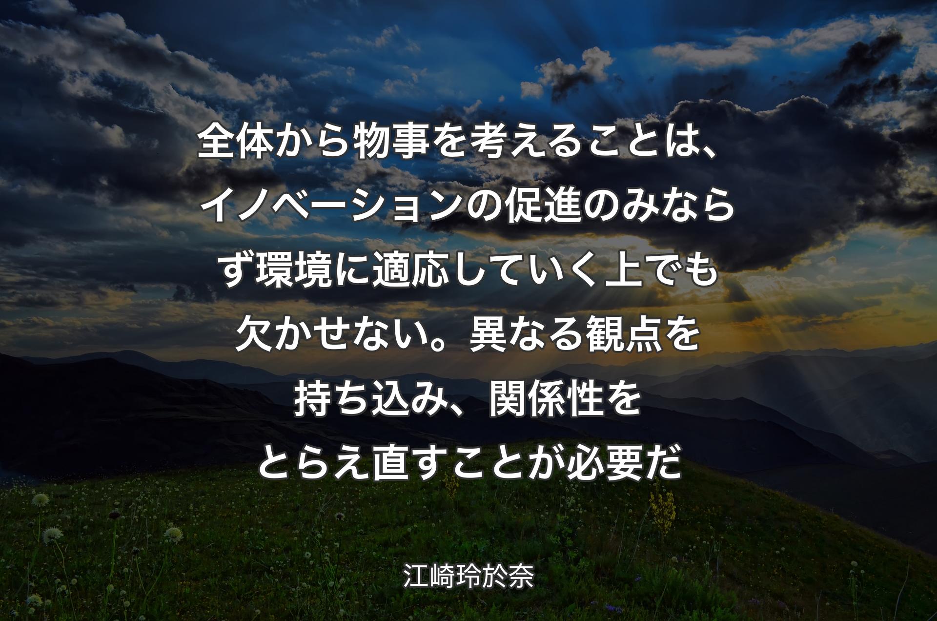 全体から物事を考えることは、イノベーションの促進のみならず環境に適応していく上でも欠かせない。異なる観点を持ち込み、関係性をとらえ直すことが必要だ - 江崎玲於奈