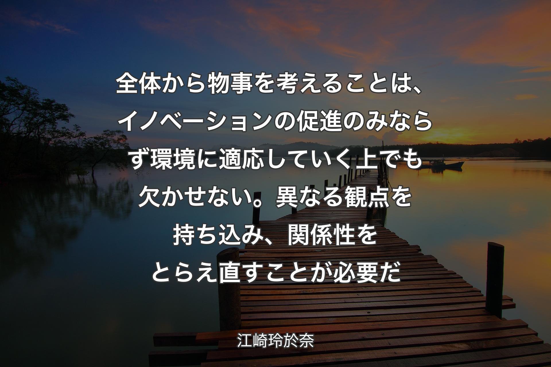 全体から物事を考えることは、イノベーションの促進のみならず環境に適応していく上でも欠かせない。異なる観点を持ち込み、関係性をとらえ直す��ことが必要だ - 江崎玲於奈