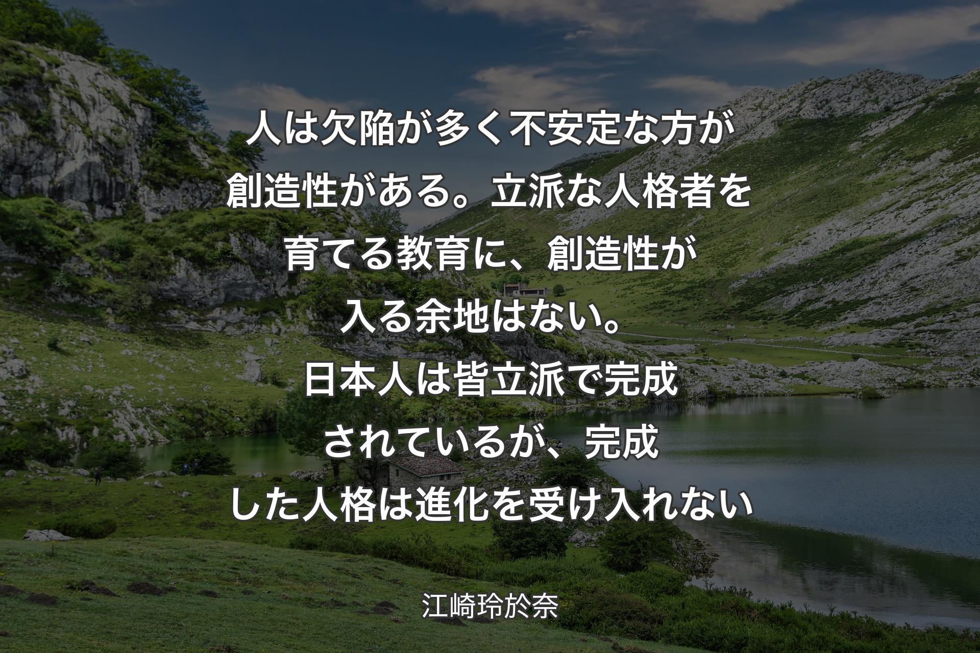 人は欠陥が多く不安定な方が創造性がある。立派な人格者を育てる教育に、創造性が入る余地はない。日本人は皆立派で完成されているが、完成した人格は進化を受け入れない - 江崎玲於奈