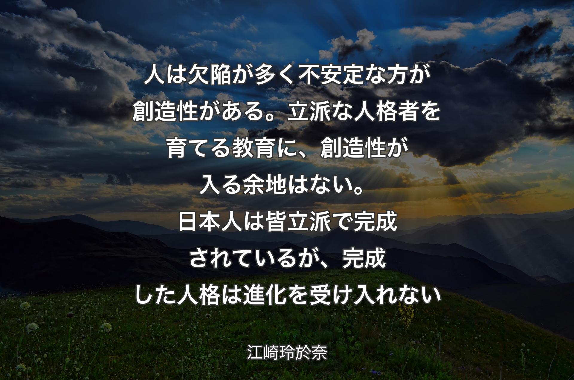 人は欠陥が多く不安定な方が創造性がある。立派な人格者を育てる教育に、創造性が入る余地はない。日本人は皆立派で完成されている�が、完成した人格は進化を受け入れない - 江崎玲於奈