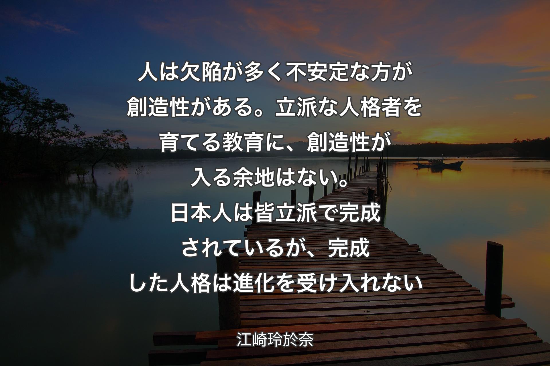 人は欠陥が多く不安定な方が創造性がある。立派な人格者を育てる教育に、創造性が入る余地はない。日本人は皆立派で完成されているが、完成した人格は進化を受け入れない - 江崎玲於奈