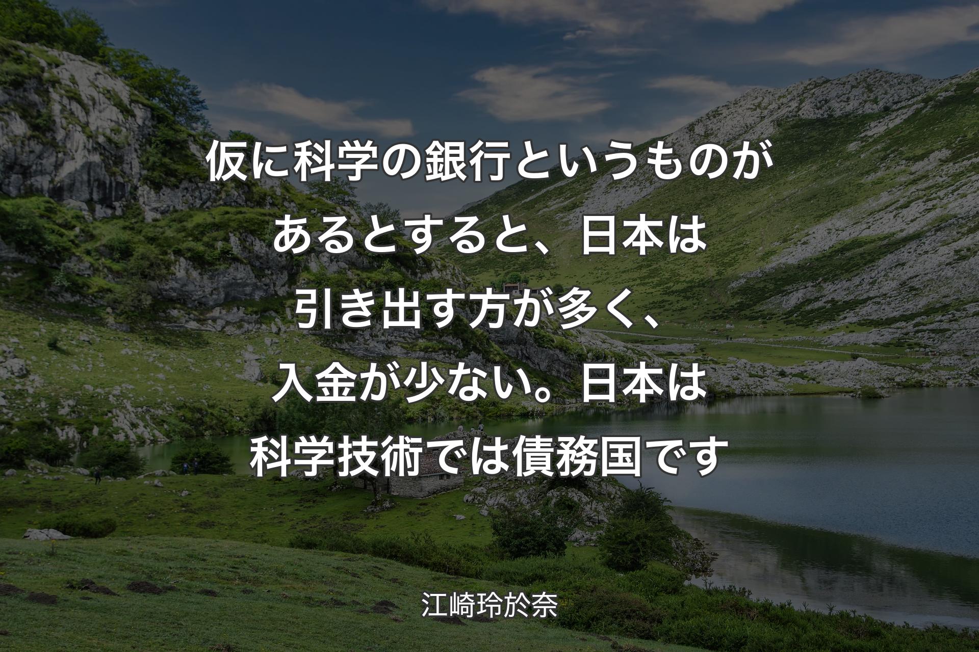 【背景1】仮に科学の銀行というものがあるとすると、日本は引き出す方が多く、入金が少ない。日本は科学技術では債務国です - 江崎玲於奈