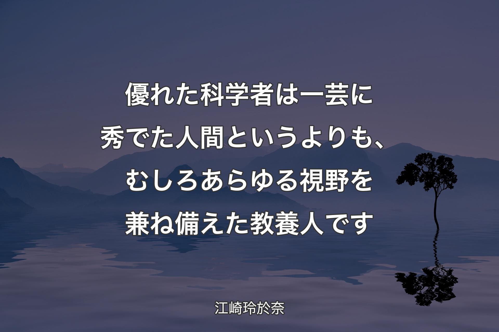 【背景4】優れた科学者は一芸に秀でた人間というよりも、むしろあらゆる視野を兼ね備えた教養人です - 江崎玲於奈