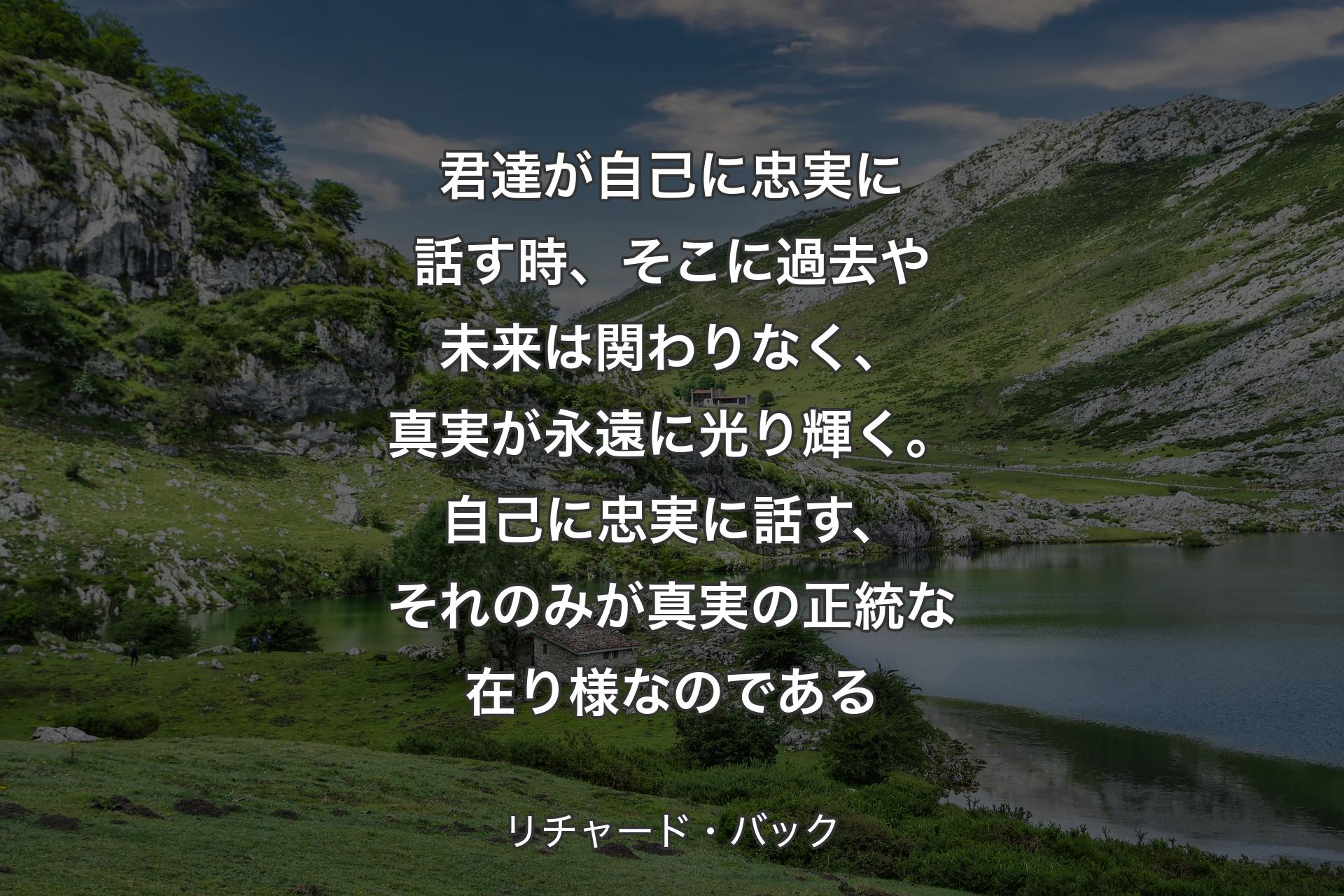 君達が自己に忠実に話す時、そこに過去や未来は関わりなく、真実が永遠に光り輝く。自己に忠実に話す、それのみが真実の正統な在り様なのである - リチャード・バック