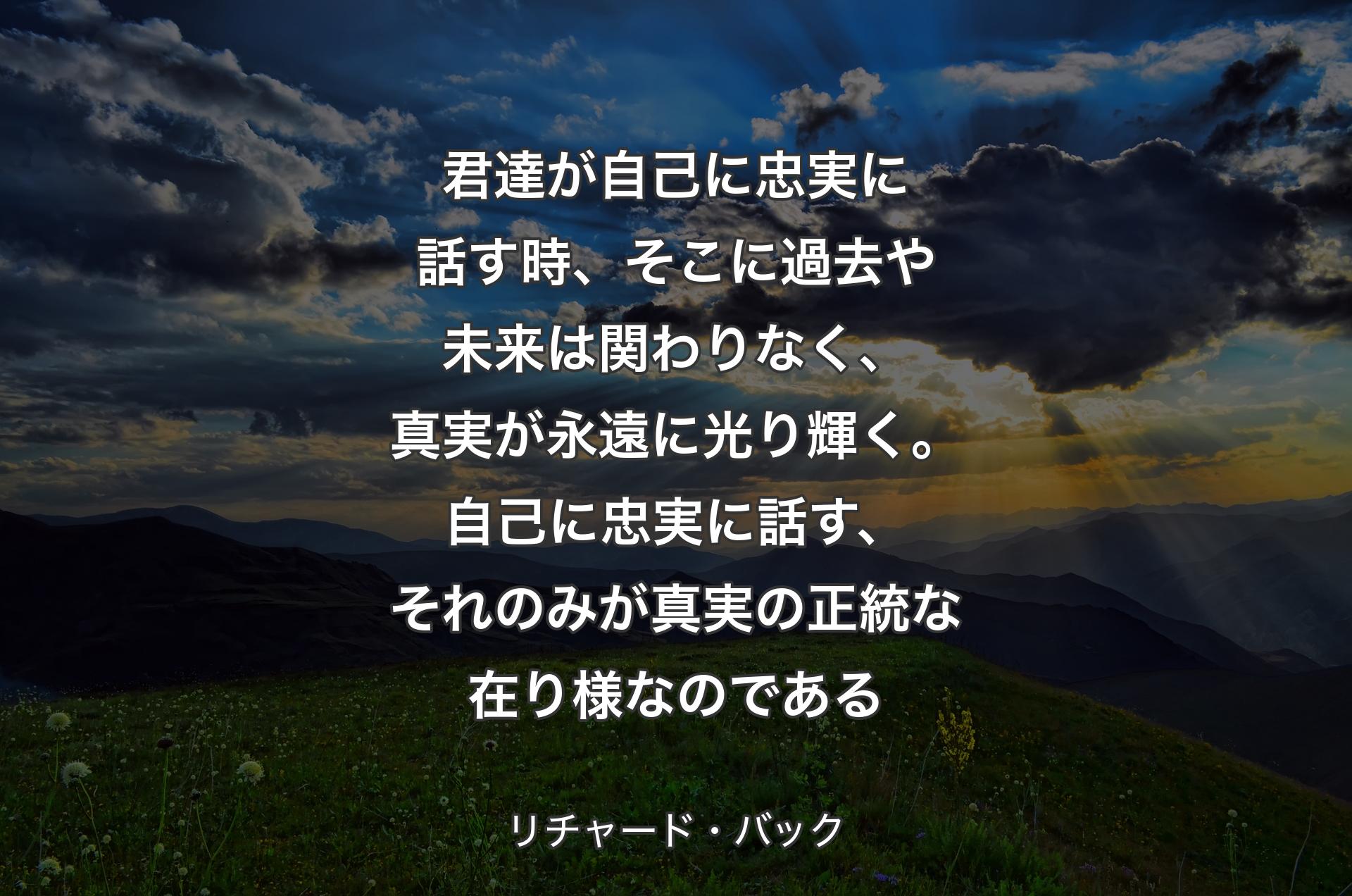 君達が自己に忠実に話す時、そこに過去や未来は関わりなく、真実が永遠に光り輝く。自己に忠実に話す、それのみが真実の正統な在り様なのである - リチャード・バック