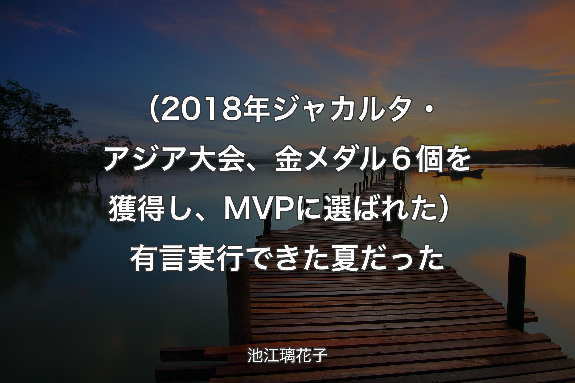 【背景3】（2018年��ジャカルタ・アジア大会、金メダル６個を獲得し、MVPに選ばれた）有言実行できた夏だった - 池江璃花子