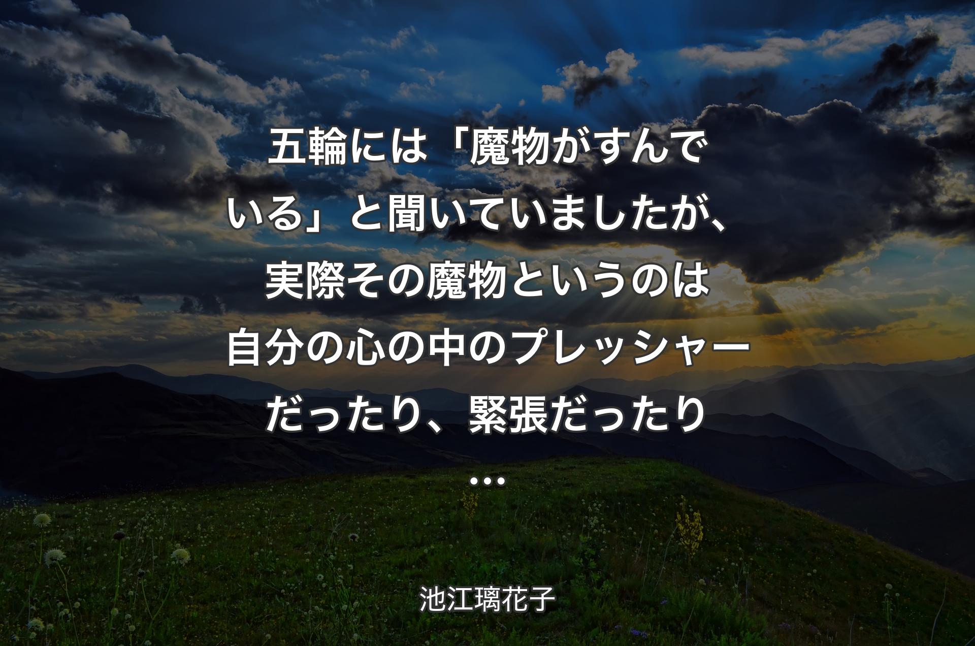 五輪には「魔物がすんでいる」と聞いていましたが、実際その魔物というのは自分の心の中のプレッシャーだったり、緊張だったり… - 池江璃花子