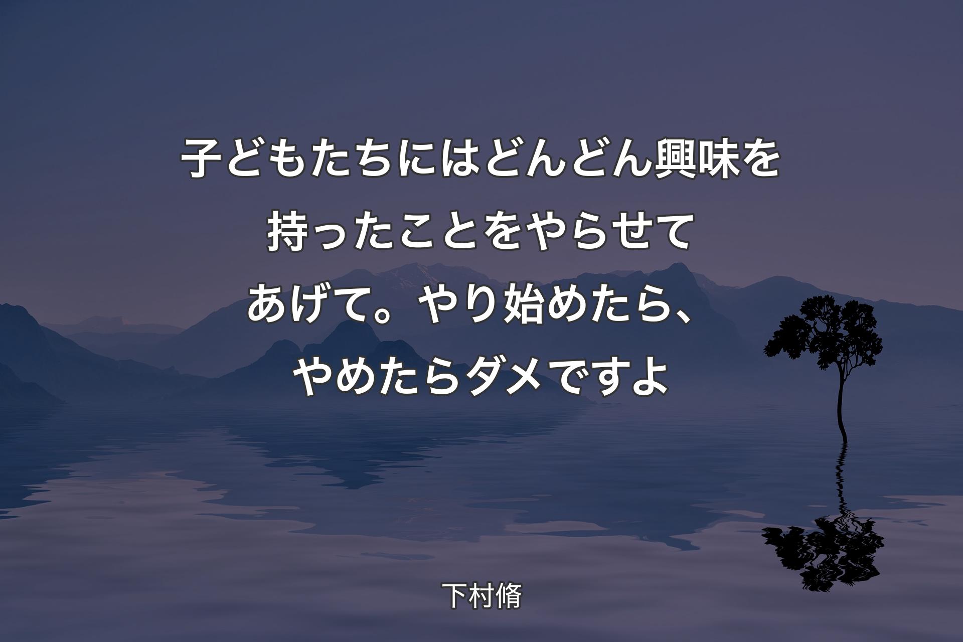 子どもたちにはどんどん興味を持ったことをやらせてあげて。やり始めたら、やめたらダメですよ - 下村脩