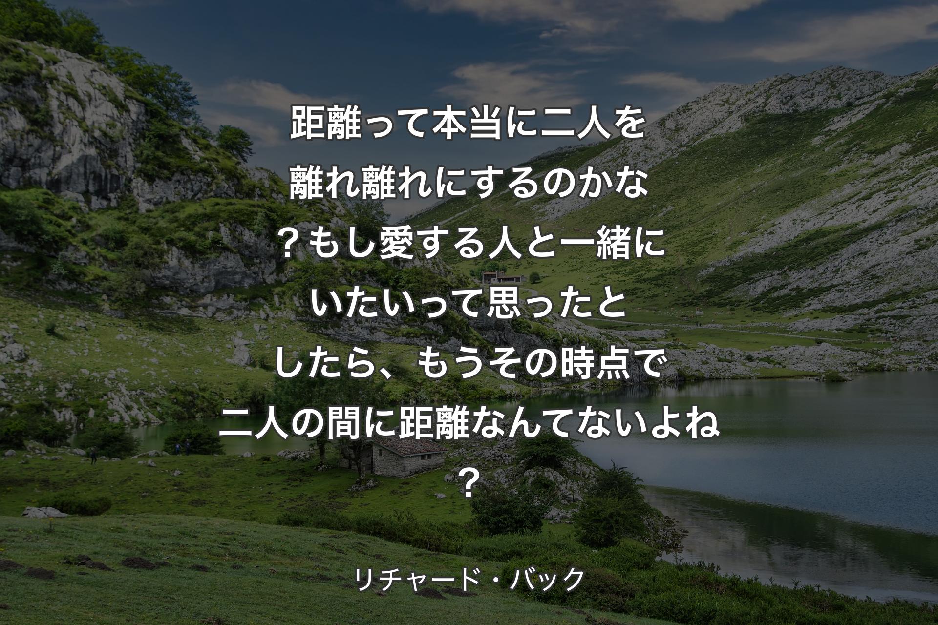 距離って本当に二人を離れ離れにするのかな？もし愛する人と一緒にいたいって思ったとしたら、もうその時点で二人の間に距離なんてないよね？ - リチャード・バック